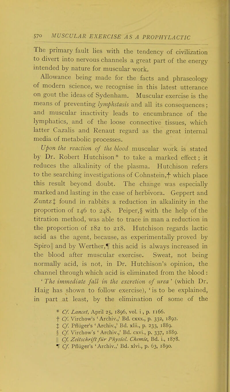 The primary fault lies with the tendency of civilization to divert into nervous channels a great part of the energy intended by nature for muscular work. Allowance being made for the facts and phraseology of modern science, we recognise in this latest utterance on gout the ideas of Sydenham, Muscular exercise is the means of preventing lymphstasis and all its consequences ; and muscular inactivity leads to encumbrance of the lymphatics,. and of the loose connective tissues, which latter Cazalis and Renaut regard as the great internal media of metabolic processes. Upon the reaction of the Mood muscular work is stated by Dr. Robert Hutchison* to take a marked effect; it reduces the alkahnity of the plasma. Hutchison refers to the searching investigations of Cohnstein,f which place this result beyond doubt. The change was especially marked and lasting in the case of herbivora. Geppert and ZuntzJ found in rabbits a reduction in alkalinity in the proportion of 146 to 248. Peiper,§ with the help of the titration method, was able to trace in man a reduction in the proportion of 182 to 218. Hutchison regards lactic acid as the agent, because, as experimentally proved by Spiro|| and by Werther,^ this acid is always increased in the blood after muscular exercise. Sweat, not being normally acid, is not, in Dr. Hutchison's opinion, the channel through which acid is eliminated from the blood: ' The immediate fall in the excretion of tirea ' (which Dr. Haig has shown to follow exercise), ' is to be explained, in part at least, by the elimination of some of the * C/. Lancet, April 25, 1896, vol. i, p. 1166. t Cf. Virchow's ' Archiv.,' Bd. cxxx., p. 332, 1892. { Cf. Pfluger's 'Archiv.,' Bd. xlii., p. 233, 1889. § Cf. Virchow's ' Archiv.,' Bd. cxvi., p. 337, 1889. II Cf. Zeitschrift fiir Physiol. Chemie, Bd. i., 1878. IT Cf Pfluger's 'Archiv.,' Bd. xlvi., p. 63, 1890.