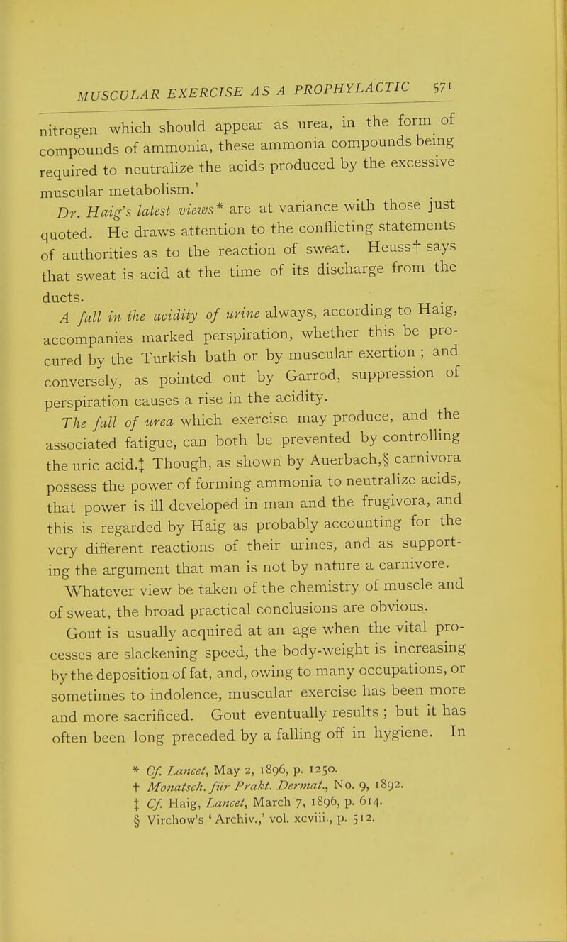 MUSCULAR EXERCISE^SJ^PROPHYLA^^ nitrogen which should appear as urea, in the form of compounds of ammonia, these ammonia compounds bemg required to neutrahze the acids produced by the excessive muscular metabolism.' Dr. Haig's latest views* are at variance with those just quoted. He draws attention to the conflicting statements of authorities as to the reaction of sweat. Heussf says that sweat is acid at the time of its discharge from the ducts. , . A fall in the acidity of urine always, according to Haig, accompanies marked perspiration, whether this be pro- cured by the Turkish bath or by muscular exertion ; and conversely, as pointed out by Garrod, suppression of perspiration causes a rise in the acidity. The fall of urea which exercise may produce, and the associated fatigue, can both be prevented by controlhng the uric acid.l Though, as shown by Auerbach,§ carnivora possess the power of forming ammonia to neutrahze acids, that power is ill developed in man and the frugivora, and this is regarded by Haig as probably accounting for the very different reactions of their urines, and as support- ing the argument that man is not by nature a carnivore. Whatever view be taken of the chemistry of muscle and of sweat, the broad practical conclusions are obvious. Gout is usually acquired at an age when the vital pro- cesses are slackening speed, the body-weight is increasing by the deposition of fat, and, owing to many occupations, or sometimes to indolence, muscular exercise has been more and more sacrificed. Gout eventually results ; but it has often been long preceded by a falhng off in hygiene. In * Cf. Lancet, May 2, 1896, p. 1250. t Monatsch. fiir Prakt. Derniat., No. 9, 1892. |. Cf. Haig, La?tcel, March 7, 1896, p. 614. § Virchow's ' Archiv.,' vol. xcviii., p. 512.