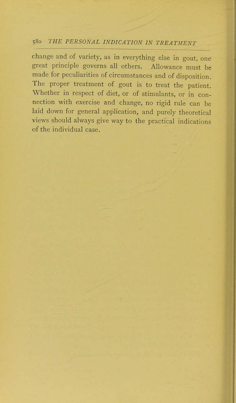 change and of variety, as in everything else in gout, one great principle governs all others. Allowance must be made for peculiarities of circumstances and of disposition. The proper treatment of gout is to treat the patient. Whether in respect of diet, or of stimulants, or in con- nection with exercise and change, no rigid rule can be laid down for general application, and purely theoretical views should always give way to the practical indications of the individual case.