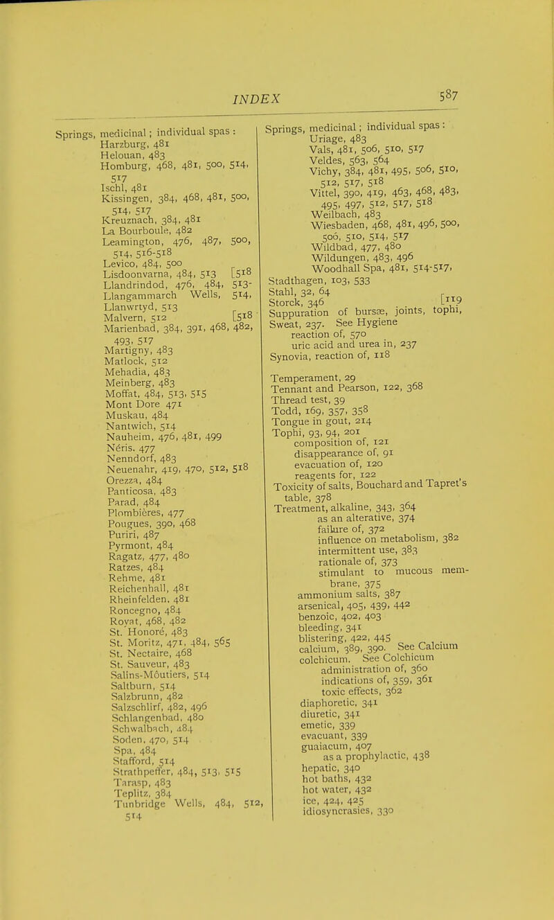 Springs, medicinal; individual spas : Harzburg, 481 Helouan, 483 Homburg, 468, 481, 500, 514. 5^7 Ischl, 481 Kissingen, 384, 468, 481, 500, 514. S17 „ „ Kreuznach, 384, 481 La Bourboulfi, 482 Leamington, 476, 487, 500, 514, 516-518 Levico, 484, 500 Lisdoonvarna, 484, 513 [518 Llandrindod, 476, 484. S^S Llangammarch Wells, 514, Llanwrtyd, 513 Malvern, 512 lS^° Marienbad, 384, 391, 468, 482, 493. 517 Martigny, 483 Matlock, 512 Mehadia, 483 Meinberg, 483 MofTat, 484, 513, 515 Mont Dore 471 Musliau, 484 Nantvvich, 514 Nauheim, 476, 481, 499 N^ris. 477 Nenndorf, 483 Neuenahr, 419, 470. 512, S^^ Orezza, 484 Panticosa, 483 Parad, 484 Plombicres, 477 Pougues, 390, 468 Puriri, 487 Pyrmont, 484 Ragatz, 477, 480 Ratzes, 484 Rehme, 481 Reichenhall, 481 Rheinfelden. 481 Roncegno, 484 Royat, 468, 482 St. Honore, 483 St. Moritz, 471, 484, 565 St. Nectaire, 468 St. Sauveur, 483 Salins-Moutiers, 514 Saltburn, 514 Salzbrunn, 482 Salzschlirf, 482, 496 Schlangenbad, 480 Schwalbach, J.84 Sedan, 470, 514 Spa, 484 Stafford, 514 Strathpeffer, 484, 513, 515 Tarasp, 483 Teplitz, 384 Tunbridge Wells, 484, 512, 5H Springs, medicinal; individual spas: Uriage, 483 Vals, 481, 506, 510, 517 Veldes, 563, 564 Vichy, 384, 481, 495. S06, 51°. 512, 517, 518 Vittel, 390, 419, 463. 468, 483. 495. 497. 512. 517. 518 Weilbach, 483 Wiesbaden, 468, 481, 496, 50°. 506, 510, 514, 517 Wildbad, 477, 480 Wildungen, 483, 496 Woodhall Spa, 481, 514-517- Stadtbagen, 103, 533 Stahl, 32, 64 Storck, 346 ... L? Suppuration of bursse, jomts, tophi, Sweat, 237. See Hygiene reaction of, 570 uric acid and urea in, 237 Synovia, reaction of, 118 Temperament, 29 Tennant and Pearson, 122, 368 Thread test, 39 Todd, 169, 357, 358 Tongue in gout, 214 Tophi, 93, 94, 201 composition of, 121 disappearance of, 91 evacuation of, 120 reagents for, 122 Toxicity of salts, Bouchard and Tapret s table, 378 Treatment, alkaline, 343, 364 as an alterative, 374 failure of, 372 influence on metabolism, 382 intermittent use, 383 rationale of, 373 stimulant to mucous mem- brane, 375 ammonium salts, 387 arsenical, 405, 439, 442 benzoic, 402, 403 bleeding, 341 blistering, 422, 445 _ calcium, 389, 390. See Calcium colchicum. See Colchicum administration of, 360 indications of, 359, 361 to.xic effects, 362 diaphoretic, 341 diuretic, 341 emetic, 339 evacuant, 339 guaiacum, 407 as a prophylactic, 438 hepatic, 340 hot baths, 432 hot water, 432 ice, 424, 425 idiosyncrasies, 330