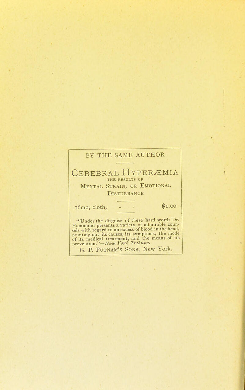 BY THE SAME AUTHOR Cerebral Hyperemia THE RESULTS OF Mental Strain, or Emotional Disturbance i6mo, cloth, - - $1.00 Under the disguise of these hard words Dr. Hammond presents a variety of admirable coun- sels with regard to an excess of blood in the head, pointing out its causes, its symptoms, the mode of its medical treatment, and the means of Us prevention.—New York Tribune. G. P. Putnam's Sons, New York.