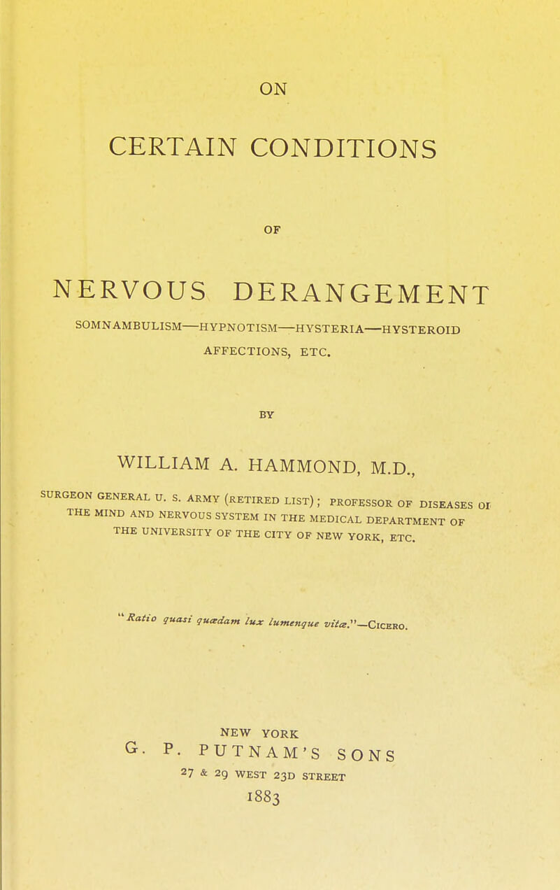 ON CERTAIN CONDITIONS OF NERVOUS DERANGEMENT SOMNAMBULISM HYPNOTISM—HYSTERIA HYSTEROID AFFECTIONS, ETC. BY WILLIAM A. HAMMOND, M.D., SURGEON GENERAL U. S. ARMY (RETIRED LIST) J PROFESSOR OF DISEASES 01 THE MIND AND NERVOUS SYSTEM IN THE MEDICAL DEPARTMENT OF THE UNIVERSITY OF THE CITY OF NEW YORK, ETC. Ratio quasi quctdam lux lumenque z<»W-Cicero. NEW YORK G. P. PUTNAM'S SONS 27 & 29 WEST 23D STREET I883