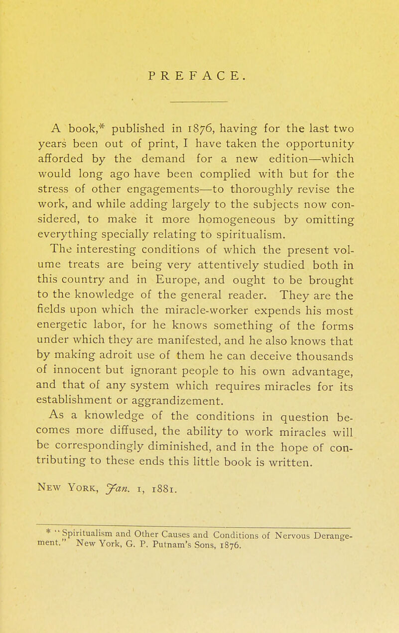 PREFACE. A book,* published in 1876, having for the last two years been out of print, I have taken the opportunity afforded by the demand for a new edition—which would long ago have been complied with but for the stress of other engagements—to thoroughly revise the work, and while adding largely to the subjects now con- sidered, to make it more homogeneous by omitting everything specially relating to spiritualism. The interesting conditions of which the present vol- ume treats are being very attentively studied both in this country and in Europe, and ought to be brought to the knowledge of the general reader. They are the fields upon which the miracle-worker expends his most energetic labor, for he knows something of the forms under which they are manifested, and he also knows that by making adroit use of them he can deceive thousands of innocent but ignorant people to his own advantage, and that of any system which requires miracles for its establishment or aggrandizement. As a knowledge of the conditions in question be- comes more diffused, the ability to work miracles will be correspondingly diminished, and in the hope of con- tributing to these ends this little book is written. New York, yan. r, 1881. *  Spiritualism and Other Causes and Conditions of Nervous Derange- ment. New York, G. P. Putnam's Sons, 1876.