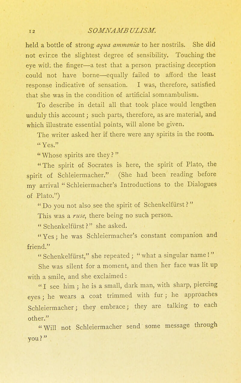 held a bottle of strong aqua ammonia to her nostrils. She did not evince the slightest degree of sensibility. Touching the eye with the finger—a test that a person practising deception could not have borne—equally failed to afford the least response indicative of sensation. I was, therefore, satisfied that she was in the condition of artificial somnambulism. To describe in detail all that took place would lengthen unduly this account; such parts, therefore, as are material, and which illustrate essential points, will alone be given. The writer asked her if there were any spirits in the room.  Yes.  Whose spirits are they ?  The spirit of Socrates is here, the spirit of Plato, the spirit of Schleiermacher. (She had been reading before my arrival  Schleiennacher's Introductions to the Dialogues of Plato.)  Do you not also see the spirit of Schenkelfiirst ? This was a ruse, there being no such person.  Schenkelfiirst ? she asked. Yes; he was Schleiermacher's constant companion and friend.  Schenkelfiirst, she repeated;  what a singular name !  She was silent for a moment, and then her face was lit up with a smile, and she exclaimed:  I see him ; he is a small, dark man, with sharp, piercing eyes; he wears a coat trimmed with fur j he approaches Schleiermacher; they embrace; they are talking to each other. Will not Schleiermacher send some message through you?