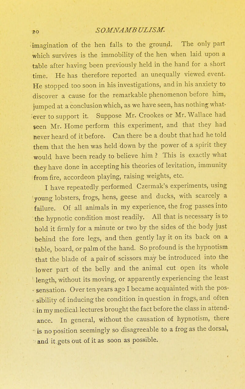 • imagination of the hen falls to the ground. The only part which survives is the immobility of the hen when laid upon a table after having been previously held in the hand for a short time. He has therefore reported an unequally viewed event. He stopped too soon in his investigations, and in his anxiety to discover a cause for the remarkable phenomenon before him, jumped at a conclusion which, as we have seen, has nothing what- ever to support it. Suppose Mr. Crookes or Mr. Wallace had seen Mr. Home perform this experiment, and that they had never heard of it before. Can there be a doubt that had he told them that the hen was held down by the power of a spirit they would have been ready to believe him ? This is exactly what they have done in accepting his theories of levitation, immunity from fire, accordeon playing, raising weights, etc. I have repeatedly performed Czermak's experiments, using young lobsters, frogs, hens, geese and ducks, with scarcely a failure. Of all animals in my experience, the frog passes into the hypnotic condition most readily. All that is necessary is to hold it firmly for a minute or two by the sides of the body just behind the fore legs, and then gently lay it on its back on a table, board, or palm of the hand. So profound is the hypnotism that the blade of a pair of scissors may be introduced into the lower part of the belly and the animal cut open its whole length, without its moving, or apparently experiencing the least • sensation. Over ten years ago I became acquainted with the pos- ■ sibility of inducing the condition in question in frogs, and often in my medical lectures brought the fact before the class in attend- ance. In general, without the causation of hypnotism, there - is no position seemingly so disagreeable to a frog as the dorsal, - and it gets out of it as soon as possible.