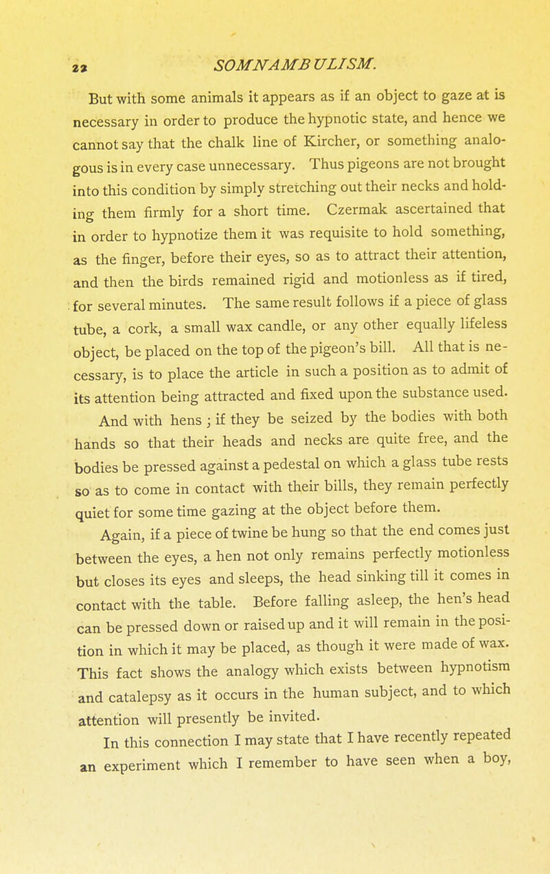 But with some animals it appears as if an object to gaze at is necessary in order to produce the hypnotic state, and hence we cannot say that the chalk line of Kircher, or something analo- gous is in every case unnecessary. Thus pigeons are not brought into this condition by simply stretching out their necks and hold- ing them firmly for a short time. Czermak ascertained that in order to hypnotize them it was requisite to hold something, as the finger, before their eyes, so as to attract their attention, and then the birds remained rigid and motionless as if tired, ! for several minutes. The same result follows if a piece of glass tube, a cork, a small wax candle, or any other equally lifeless object, be placed on the top of the pigeon's bill. All that is ne- cessary, is to place the article in such a position as to admit of its attention being attracted and fixed upon the substance used. And with hens ; if they be seized by the bodies with both hands so that their heads and necks are quite free, and the bodies be pressed against a pedestal on which a glass tube rests so as to come in contact with their bills, they remain perfectly quiet for sometime gazing at the object before them. Again, if a piece of twine be hung so that the end comes just between the eyes, a hen not only remains perfectly motionless but closes its eyes and sleeps, the head sinking till it comes in contact with the table. Before falling asleep, the hen's head can be pressed down or raised up and it will remain in the posi- tion in which it may be placed, as though it were made of wax. This fact shows the analogy which exists between hypnotism and catalepsy as it occurs in the human subject, and to which attention will presently be invited. In this connection I may state that I have recently repeated an experiment which I remember to have seen when a boy, \