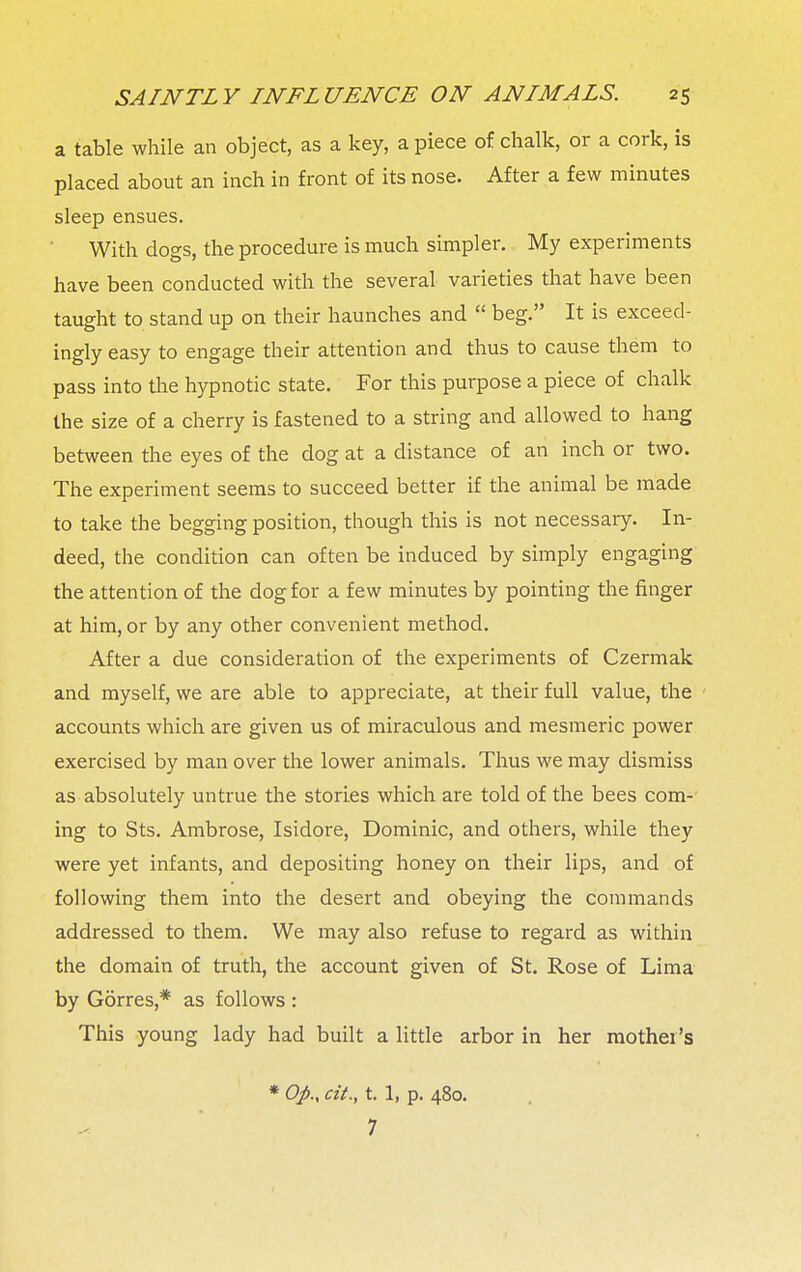 a table while an object, as a key, a piece of chalk, or a cork, is placed about an inch in front of its nose. After a few minutes sleep ensues. With dogs, the procedure is much simpler. My experiments have been conducted with the several varieties that have been taught to stand up on their haunches and  beg. It is exceed- ingly easy to engage their attention and thus to cause them to pass into the hypnotic state. For this purpose a piece of chalk the size of a cherry is fastened to a string and allowed to hang between the eyes of the dog at a distance of an inch or two. The experiment seems to succeed better if the animal be made to take the begging position, though this is not necessary. In- deed, the condition can often be induced by simply engaging the attention of the dog for a few minutes by pointing the finger at him, or by any other convenient method. After a due consideration of the experiments of Czermak and myself, we are able to appreciate, at their full value, the accounts which are given us of miraculous and mesmeric power exercised by man over the lower animals. Thus we may dismiss as absolutely untrue the stories which are told of the bees com- ing to Sts. Ambrose, Isidore, Dominic, and others, while they were yet infants, and depositing honey on their lips, and of following them into the desert and obeying the commands addressed to them. We may also refuse to regard as within the domain of truth, the account given of St. Rose of Lima by Gorres,* as follows : This young lady had built a little arbor in her mother's * Oj>., cit., t. 1, p. 480. 7