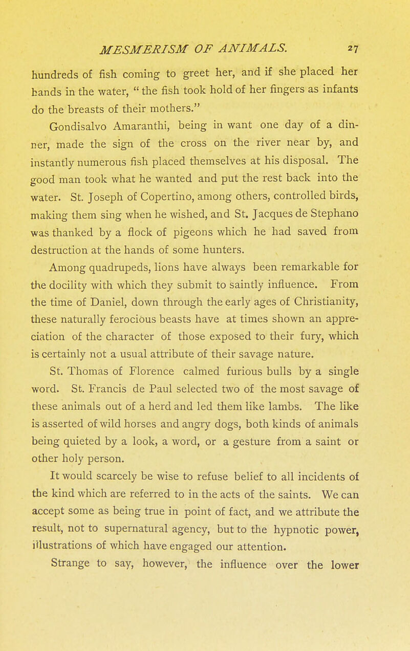 hundreds of fish coming to greet her, and if she placed her hands in the water,  the fish took hold of her fingers as infants do the breasts of their mothers. Gondisalvo Amaranthi, being in want one day of a din- ner, made the sign of the cross on the river near by, and instantly numerous fish placed themselves at his disposal. The good man took what he wanted and put the rest back into the water. St. Joseph of Copertino, among others, controlled birds, making them sing when he wished, and St. Jacques de Stephano was thanked by a flock of pigeons which he had saved from destruction at the hands of some hunters. Among quadrupeds, lions have always been remarkable for the docility with which they submit to saintly influence. From the time of Daniel, down through the early ages of Christianity, these naturally ferocious beasts have at times shown an appre- ciation of the character of those exposed to their fury, which is certainly not a usual attribute of their savage nature. St. Thomas of Florence calmed furious bulls by a single word. St. Francis de Paul selected two of the most savage of these animals out of a herd and led them like lambs. The like is asserted of wild horses and angry dogs, both kinds of animals being quieted by a look, a word, or a gesture from a saint or other holy person. It would scarcely be wise to refuse belief to all incidents of the kind which are referred to in the acts of the saints. We can accept some as being true in point of fact, and we attribute the result, not to supernatural agency, but to the hypnotic power, illustrations of which have engaged our attention. Strange to say, however, the influence over the lower