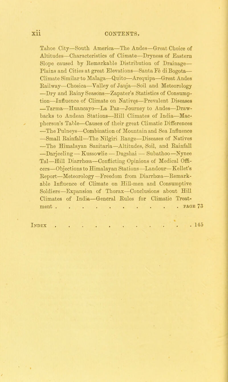Tuhoo City—South America—The Andes—Great Choice of Altitudes—Characteristics of Climate—Dryness of Eastern Slope caused by Eemarkable Distribution of Drainage— Plains and Cities at great Elevations—Santa Fe di Bogota— Climate Similar to Malaga—Quito—Arequipa—Great Andes Railway—Chosica—Valley of Jauja—Soil and Meteorology —Dry and Eainy Seasons—Zapater's Statistics of Consump- tion—Influence of Climate on Natives—Prevalent Diseases —Tarma—Huancayo—La Paz—Journey to Andes—Dra-w- backs to Andean Stations—Hill Climates of India—Mac- pherson's Table—Causes of their great Climatic Differences —The Pulneys—Combination of Mountain and Sea Influence •—Small Rainfall—The Nilgiri Range—Diseases of Natives —The Himalayan Sanitaria—Altitudes, Soil, and Rainfall —Darjeeling — Kussowlie — Dugshai — Subathoo—Nynee Tal—Hill Diarrhcea—Conflicting Opinions of Medical Offi- cers—Objections to Himalayan Stations—Landour—Kellet's Report—Meteorology —Freedom from Diarrhcea—Remark- able Influence of Climate on HiU-men and Consumptive Soldiers—Expansion of Thorax—Conclusions about Hill Climates of India—General Rules for Climatic Treat- ment PAGE 73 Index 145