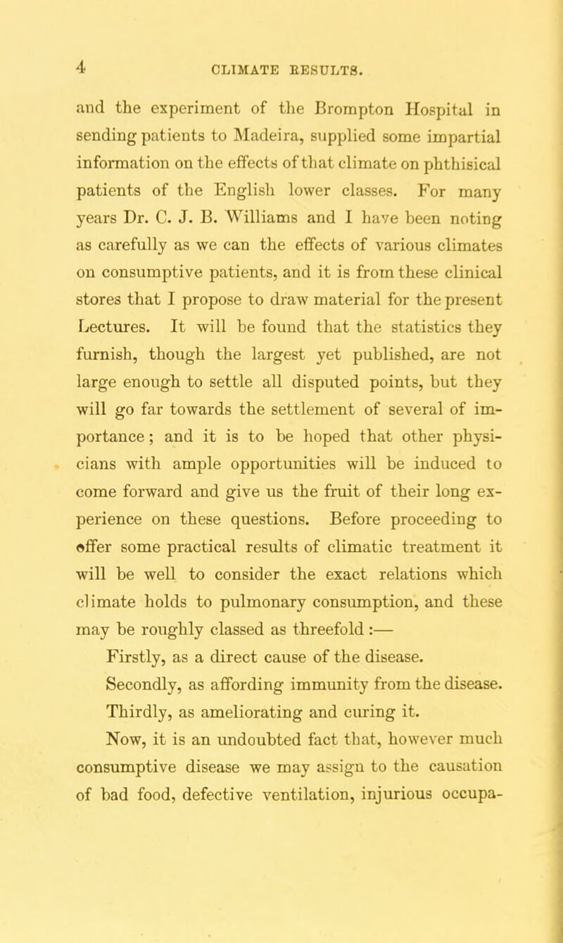 CLIMATE EESULTB. and the experiment of tlie Brompton Hospital in sending patients to Madeira, supplied some impartial information on the effects of that climate on phthisical patients of the English lower classes. For many years Dr. C. J. B. Williams and I have been noting as carefully as we can the effects of various climates on consumptive patients, and it is from these clinical stores that I propose to draw material for the present Lectures. It will be found that the statistics they furnish, though the largest yet published, are not large enough to settle all disputed points, but they will go far towards the settlement of several of im- portance ; and it is to be hoped that other physi- cians with ample opportunities will be induced to come forward and give us the fruit of their long ex- perience on these questions. Before proceeding to offer some practical resxilts of climatic treatment it will be well to consider the exact relations which climate holds to pulmonary consvmiption, and these may be roughly classed as threefold:— Firstly, as a direct cause of the disease. Secondly, as affording immunity from the disease. Thirdly, as ameliorating and ciu-ing it. Now, it is an imdoubted fact that, however much consumptive disease we may assign to the causation of bad food, defective ventilation, injurious occupa-