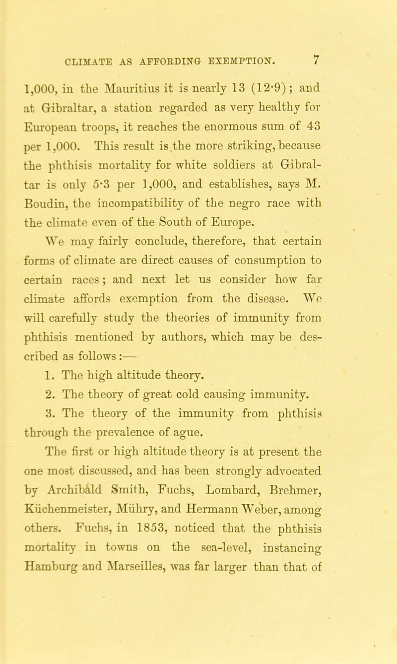 1,000, in the Mauritius it is nearly 13 (12-9); and at Gibraltar, a station regarded as very healthy for European troops, it reaches the enormous sum of 43 per 1,000. This result is the more striking, because the phthisis mortality for white soldiers at Gibral- tar is only 5*3 per 1,000, and establishes, says M. Boudin, the incompatibility of the negro race with the climate even of the South of Europe. We may fairly conclude, therefore, that certain forms of climate are direct causes of consumption to certain races; and next let us consider how far climate affords exemption from the disease. We will carefully study the theories of immunity from phthisis mentioned by authors, which may be des- cribed as follows:— 1. The high altitude theory. 2. The theory of great cold causing immunity. 3. The theory of the immunity from phthisis through the prevalence of ague. The first or high altitude theory is at present the one most discussed, and has been strongly advocated by Archibald Smith, Fuchs, Lombard, Brehmer, Kiichenmeister, Miihry, and Hermann Weber, among others. Fuchs, in 1853, noticed that the phthisis mortality in towns on the sea-level, instancing Hamburg and Marseilles, was far larger than that of