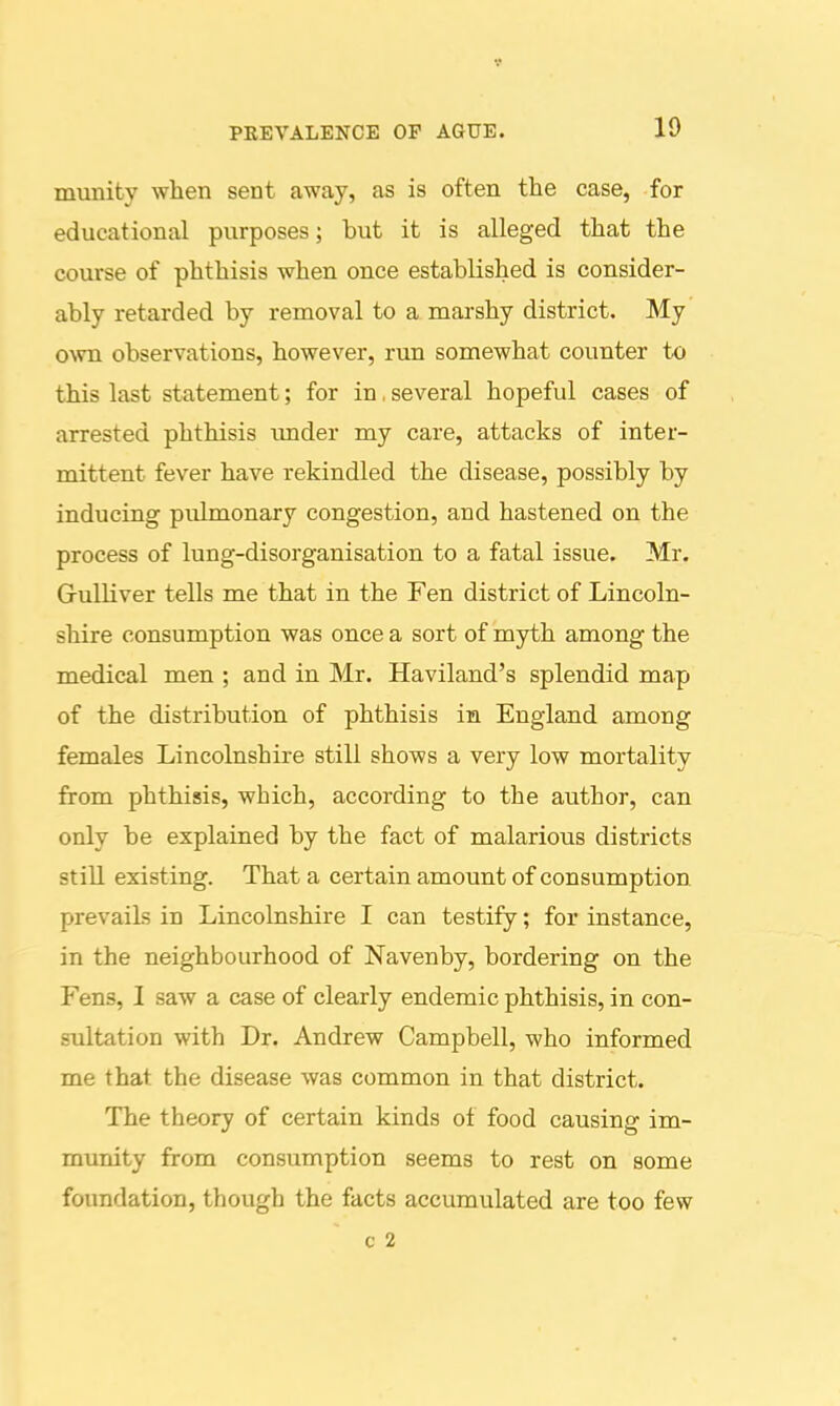 munity when sent away, as is often the case, for educational purposes; but it is alleged that the course of phthisis when once established is consider- ably retarded by removal to a marshy district. My' own observations, however, run somewhat counter to this last statement; for in, several hopeful cases of arrested phthisis tmder my care, attacks of inter- mittent fever have rekindled the disease, possibly by inducing pulmonary congestion, and hastened on the process of lung-disorganisation to a fatal issue. Mr. Grulliver tells me that in the Fen district of Lincoln- shire consumption was once a sort of myth among the medical men ; and in Mr. Haviland's splendid map of the distribution of phthisis in England among females Lincolnshire still shows a very low mortality from phthisis, which, according to the author, can only be explained by the fact of malarious districts still existing. That a certain amount of consumption prevails in Lincolnshire I can testify; for instance, in the neighbourhood of Navenby, bordering on the Fens, I saw a case of clearly endemic phthisis, in con- sultation with Dr. Andrew Campbell, who informed me that the disease was common in that district. The theory of certain kinds of food causing im- munity from consumption seems to rest on some foundation, though the facts accumulated are too few c 2