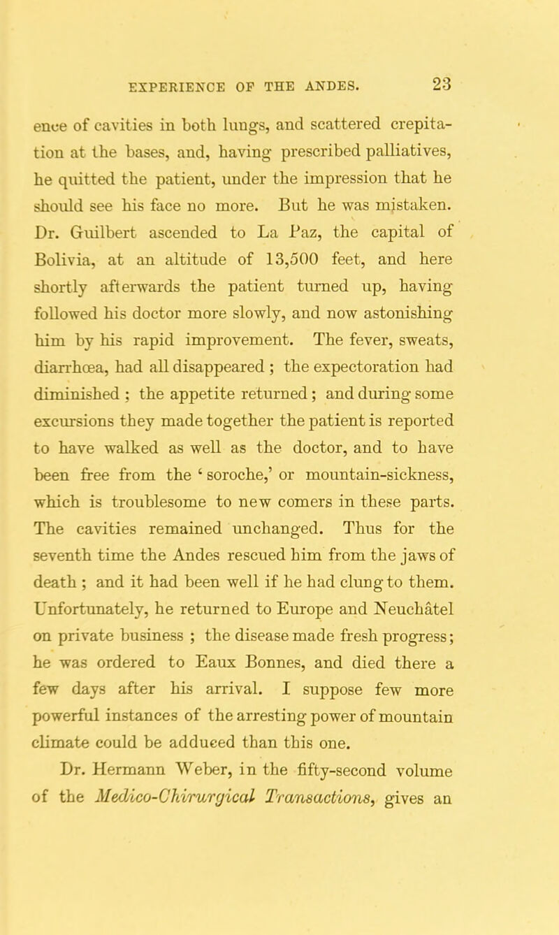 ence of cavities in both lungs, and scattered crepita- tion at the bases, and, having prescribed palliatives, he quitted the patient, under the impression that he should see his face no more. But he was mistaken. Dr. Guilbert ascended to La Paz, the capital of Bolivia, at an altitude of 13,500 feet, and here shortly afterwards the patient turned up, having followed his doctor more slowly, and now astonishing him by his rapid improvement. The fever, sweats, diarrhoea, had all disappeared ; the expectoration had diminished : the appetite returned; and during some excursions they made together the patient is reported to have walked as well as the doctor, and to have been free from the ' soroche,' or mountain-sickness, which is troublesome to new comers in these parts. The cavities remained unchanged. Thus for the seventh time the Andes rescued him from the jaws of death ; and it had been well if he had clung to them. Unfortunately, he returned to Europe and Neuchatel on private business ; the disease made fresh progress; he was ordered to Eaux Bonnes, and died there a few days after his arrival. I suppose few more powerful instances of thearrestingpower of mountain climate could be adduced than this one. Dr. Hermann Weber, in the iBfty-second volume of the Medico-Chirurgical Transactions, gives an