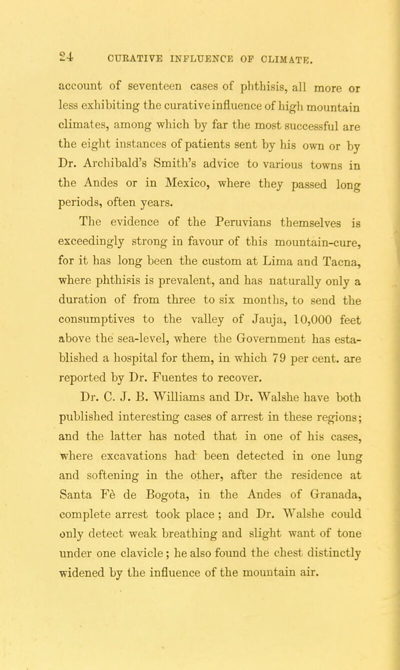 account of seventeen cases of phthisis, all more or less exhibiting the curative influence of high mountain climates, among which by far the most successful are the eight instances of patients sent by his own or by Dr. Archibald's Smith's advice to various towns in the Andes or in Mexico, where they passed long periods, often years. The evidence of the Peruvians themselves is exceedingly strong in favour of this mountain-cure, for it has long been the custom at Lima and Tacna, where phthisis is prevalent, and has naturally only a duration of from three to six months, to send the consumptives to the valley of Jauja, 10,000 feet above the sea^level, where the Grovernment has esta- blished a hospital for them, in which 79 per cent, are reported by Dr. Fuentes to recover. Dr. C. J. B. Williams and Dr. Walshe have both published interesting cases of arrest in these regions; and the latter has noted that in one of his cases, where excavations had been detected in one lung and softening in the other, after the residence at Santa Fe de Bogota, in the Andes of Granada, complete arrest took place; and Dr. Walshe could only detect weak breathing and slight want of tone under one clavicle; he also found the chest distinctly widened by the influence of the mountain air.