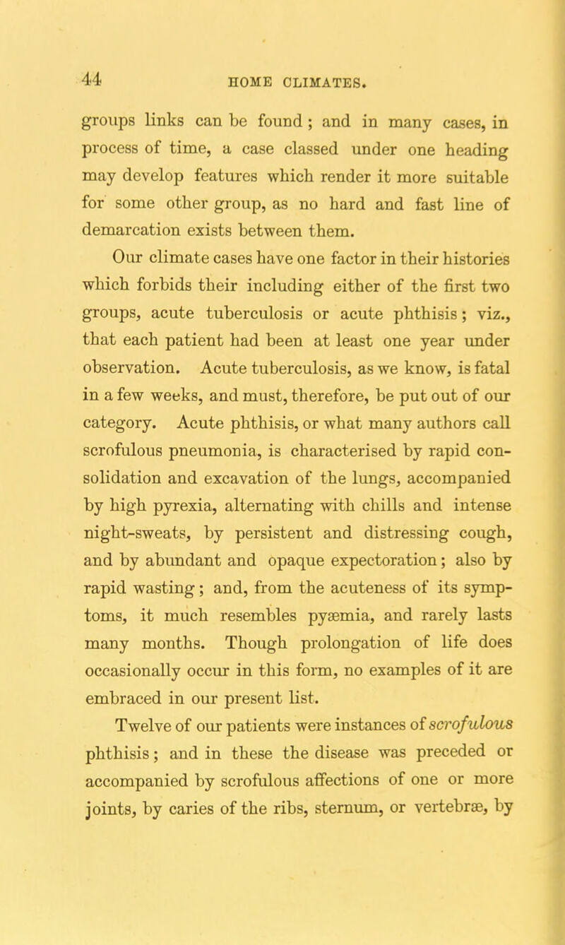 groups links can be found ; and in many cases, in process of time, a case classed under one heading may develop features which render it more suitable for some other group, as no hard and fast line of demarcation exists between them. Our climate cases have one factor in their histories which forbids their including either of the first two groups, acute tuberculosis or acute phthisis; viz., that each patient had been at least one year vmder observation. Acute tuberculosis, as we know, is fatal in a few weeks, and must, therefore, be put out of our category. Acute phthisis, or what many authors call scrofulous pneumonia, is characterised by rapid con- solidation and excavation of the lungs, accompanied by high pyrexia, alternating with chills and intense night-sweats, by persistent and distressing cough, and by abundant and opaque expectoration; also by rapid wasting; and, from the acuteness of its symp- toms, it much resembles pyaemia, and rarely lasts many months. Though prolongation of life does occasionally occur in this form, no examples of it are embraced in our present Kst. Twelve of our patients were instances oi scrofulous phthisis; and in these the disease was preceded or accompanied by scrofulous affections of one or more joints, by caries of the ribs, sternum, or vertebrae, by I