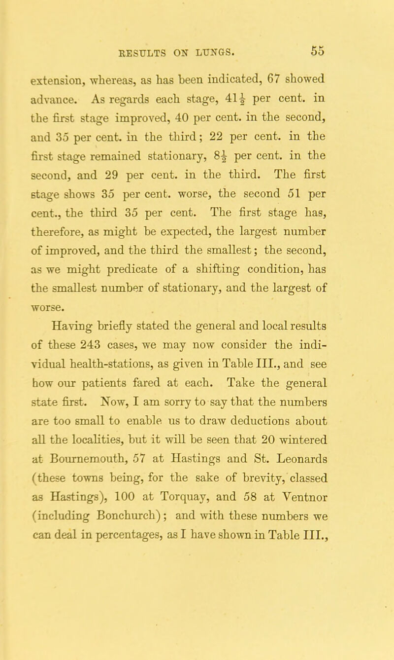 extension, whereas, as has been indicated, 67 showed advance. As regards each stage, 41^ per cent, in the first stage improved, 40 per cent, in the second, and 35 per cent, in the third; 22 per cent, in the first stage remained stationary, 8^ per cent, in the second, and 29 per cent, in the third. The first stage shows 35 per cent, worse, the second 51 per cent., the third 35 per cent. The first stage has, therefore, as might be expected, the largest number of improved, and the third the smallest; the second, as we might predicate of a shifting condition, has the smallest number of stationary, and the largest of worse. Having briefly stated the general and local results of these 243 cases, we may now consider the indi- vidual health-stations, as given in Table III., and see how our patients fared at each. Take the general state first. Now, I am sorry to say that the nvunbers are too small to enable us to draw deductions about all the localities, but it will be seen that 20 wintered at Bournemouth, 57 at Hastings and St. Leonards (these towns being, for the sake of brevity, classed as Hastings), 100 at Torquay, and 58 at Ventnor (including Bonchurch); and with these numbers we can deal in percentages, as I have shown in Table III.,