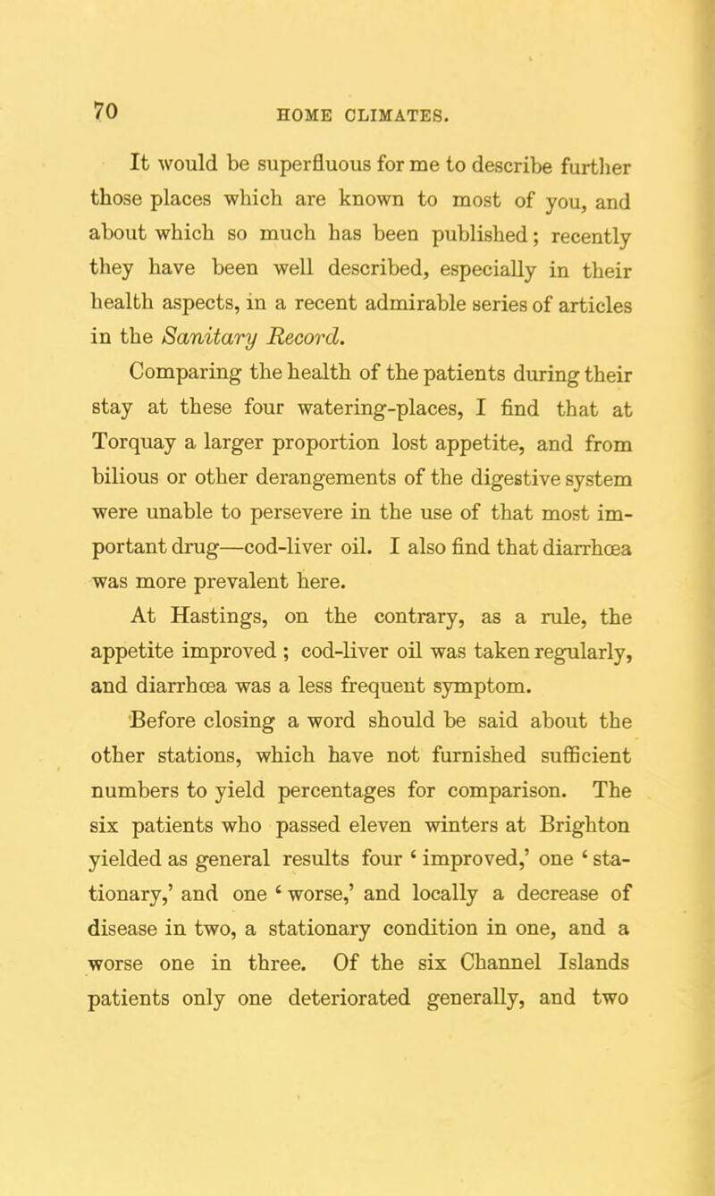 It would be superfluous for me to describe furtlier those places which are known to most of you, and about which so much has been published; recently they have been well described, especially in their health aspects, in a recent admirable series of articles in the Sanitary Record. Comparing the health of the patients during their stay at these four watering-places, I find that at Torquay a larger proportion lost appetite, and from bilious or other derangements of the digestive system were unable to persevere in the use of that most im- portant drug—cod-liver oil. I also find that diarrhoea was more prevalent here. At Hastings, on the contrary, as a rule, the appetite improved ; cod-liver oil was taken regularly, and diarrhoea was a less frequent symptom. 'Before closing a word should be said about the other stations, which have not furnished sufficient numbers to yield percentages for comparison. The six patients who passed eleven winters at Brighton yielded as general results four ' improved,' one ' sta- tionary,' and one ' worse,' and locally a decrease of disease in two, a stationary condition in one, and a worse one in three. Of the six Channel Islands patients only one deteriorated generally, and two