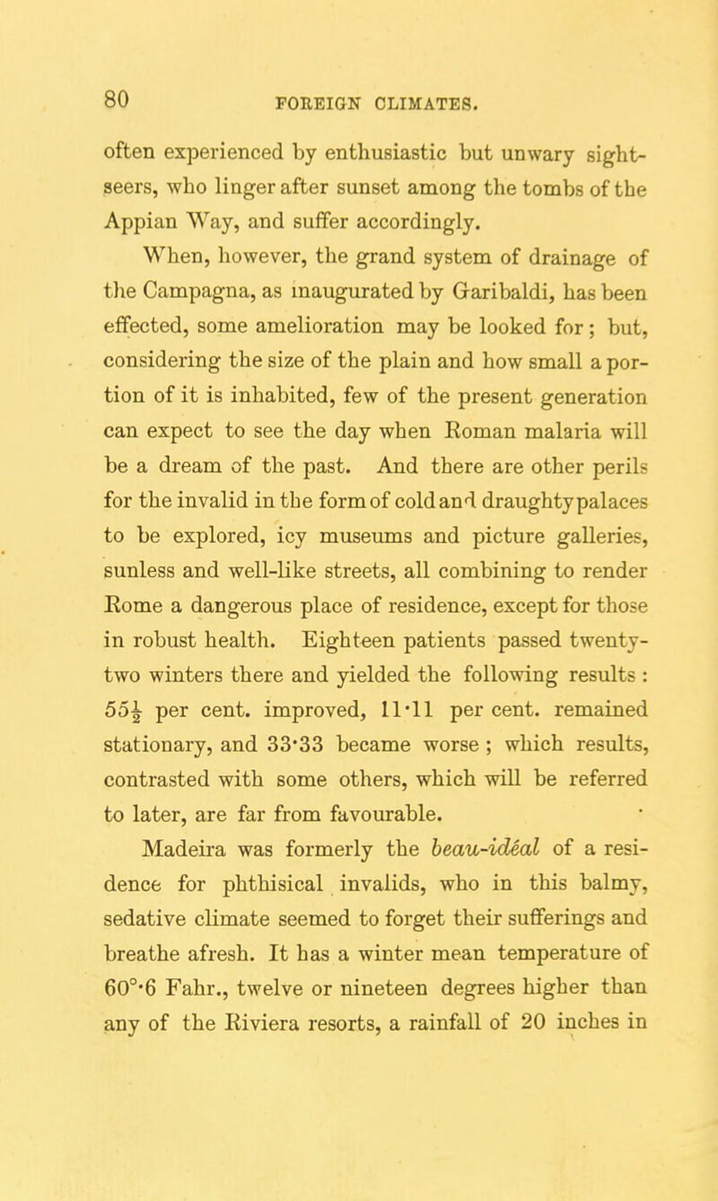 often experienced by enthusiastic but unwary sight- seers, who linger after sunset among the tombs of the Appian Way, and suffer accordingly. When, however, the grand system of drainage of tlie Campagna, as maugurated by Graribaldi, has been effected, some amelioration may be looked for; but, considering the size of the plain and how small a por- tion of it is inhabited, few of the present generation can expect to see the day when Eoman malaria will be a dream of the past. And there are other perils for the invalid in tbe form of cold and draughty palaces to be explored, icy musemns and picture galleries, sunless and well-like streets, all combining to render Eome a dangerous place of residence, except for those in robust health. Eighteen patients passed twenty- two winters there and yielded the following results : 55^ per cent, improved, 11'11 per cent, remained stationary, and 33*33 became worse ; which results, contrasted with some others, which will be referred to later, are far from favourable. Madeira was formerly the beau-ideal of a resi- dence for phthisical invalids, who in this balmy, sedative climate seemed to forget their sufferings and breathe afresh. It has a winter mean temperature of 60°'6 Fahr., twelve or nineteen degrees higher than any of the Kiviera resorts, a rainfall of 20 inches in