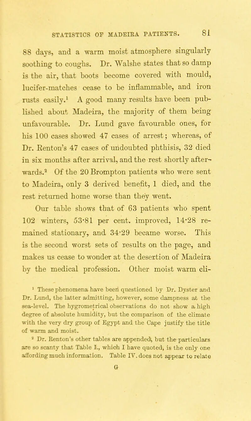 88 days, and a warm moist atmosphere singularly soothing to coughs. Dr. Walshe states that so damp is the air, that boots become covered with mould, lucifer-matches cease to be inflanunable, and iron rusts easily.' A good many results have been pub- lished about Madeira, the majority of them being unfavourable. Dr. Lund gave favourable ones, for his 100 cases showed 47 cases of arrest; whereas, of Dr. Eenton's 47 cases of undoubted phthisis, 32 died in six months after arrival, and the rest shortly after- wards.^ Of the 20 Brompton patients who were sent to Madeira, only 3 derived benefit, 1 died, and the rest ireturned home worse than they went. Our table shows that of 63 patients who spent 102 winters, 53'81 per cent, improved, 14-28 re- mained stationary, and 34-29 became worse. This is the second worst sets of results on the page, and makes us cease to wonder at the desertion of Madeira by the medical profession. Otlier moist warm cli- ' These phenomena have beeii questioned by Dr. Dyster and Dr. Lund, the latter admitting, however, some dampness at the sea-level. The hygrometrical observations do not show a high degree of absolute humidity, but the comparison of the climate with the very dry group of Egypt and the Cape justify the title of warm and moist. * Dr. Kenton's other tables are appendedi, but the'particulars are so scanty that Table I., which I have quoted, is the only one affording much information. Table IV. does not appear to relate a