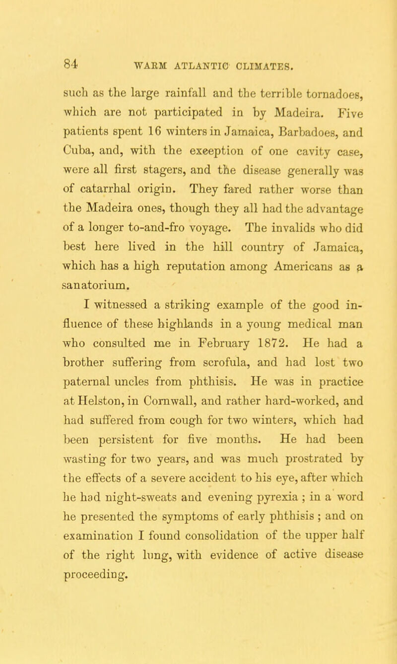 such as the large rainfall and the terrible tornadoes, which are not participated in by Madeira. Five patients spent 16 winters in Jamaica, Barbadoes, and Cuba, and, with the exeeption of one cavity case, were all first stagers, and the disease generally was of catarrhal origin. They fared rather worse than the Madeira ones, though they all had the advantage of a longer to-and-fro voyage. The invalids who did best here lived in the hill country of .Jamaica, which has a high reputation among Americans as ^ sanatorium. I witnessed a striking example of the good in- fluence of these highlands in a young medical man who consulted me in February 1872. He had a brother suffering from scrofula, and had lost two paternal uncles from phthisis. He was in practice atHelston,in Cornwall, and rather hard-worked, and had suffered from cough for two winters, which had been persistent for five months. He had been wasting for two years, and was much prostrated by the effects of a severe accident to his eye, after which he had night-sweats and evening pyrexia ; in a word he presented the symptoms of early phthisis ; and on examination I found consolidation of the upper half of the right lung, with evidence of active disease proceeding.