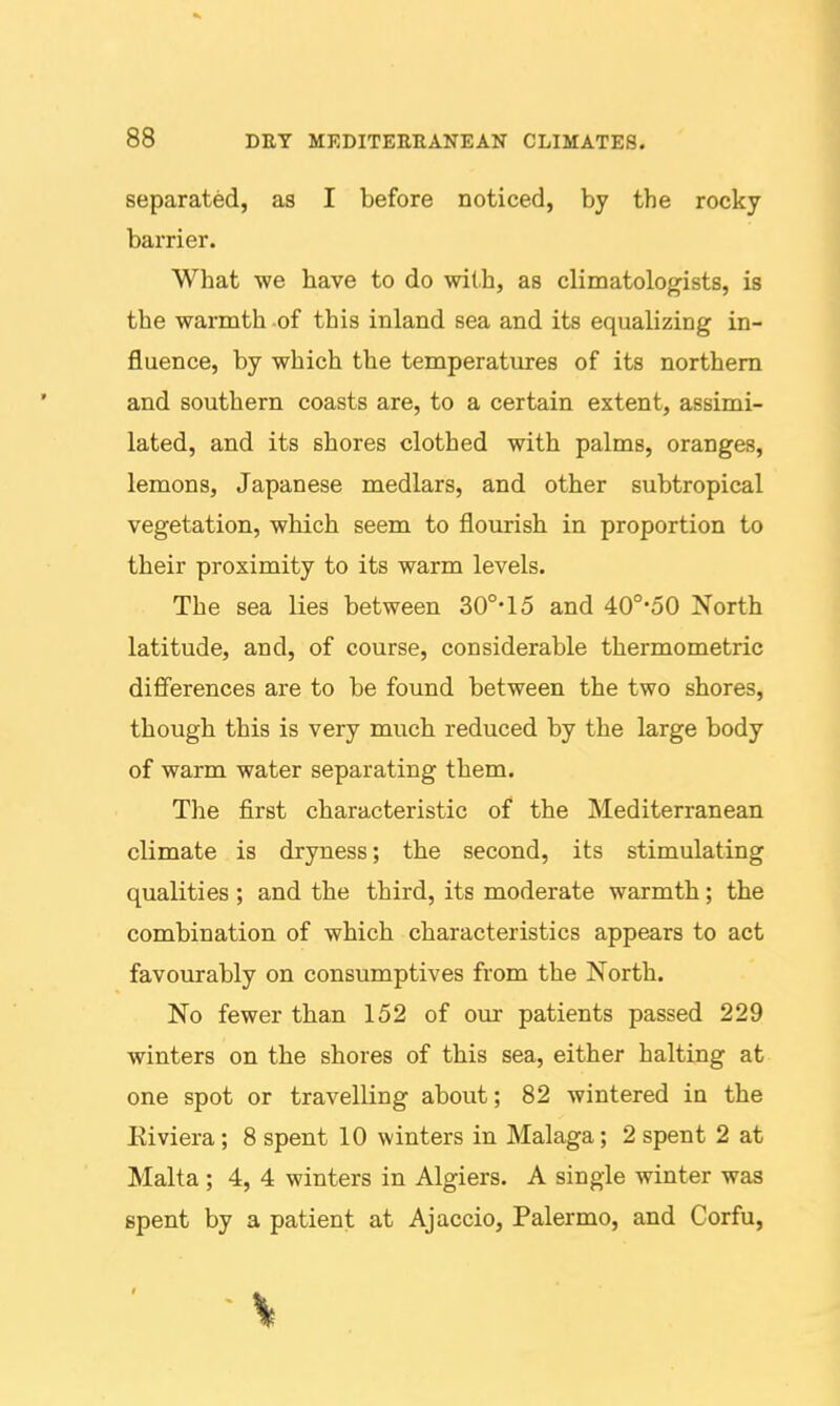 separated, as I before noticed, by the rocky barrier. What we have to do with, as climatologists, is the warmth of this inland sea and its equalizing in- fluence, by which the temperatures of its northern and southern coasts are, to a certain extent, assimi- lated, and its shores clothed with palms, oranges, lemons, Japanese medlars, and other subtropical vegetation, which seem to flourish in proportion to their proximity to its warm levels. The sea lies between 30°-15 and 40°-50 North latitude, and, of course, considerable thermometric differences are to be found between the two shores, though this is very much reduced by the large body of warm water separating them. The first characteristic of the Mediterranean climate is dryness; the second, its stimulating qualities ; and the third, its moderate warmth; the combination of which characteristics appears to act favourably on consumptives from the North. No fewer than 152 of our patients passed 229 winters on the shores of this sea, either halting at one spot or travelling about; 82 wintered in the Eiviera; 8 spent 10 winters in Malaga; 2 spent 2 at Malta ; 4, 4 winters in Algiers. A single winter was spent by a patient at Ajaccio, Palermo, and Corfu,