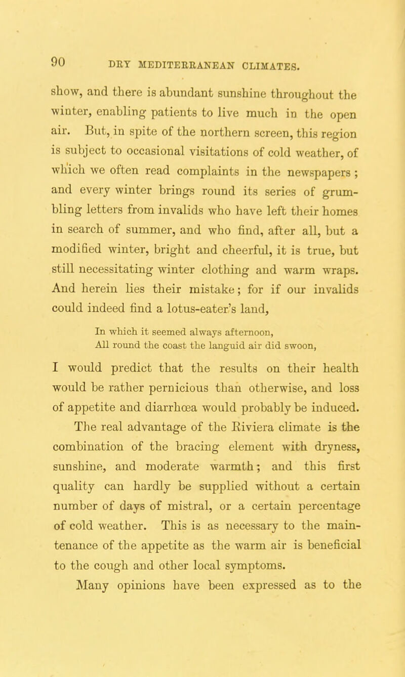 show, and there is abundant sunshine throughout the winter, enabling patients to live much in the open air. But, in spite of the northern screen, this region is subject to occasional visitations of cold weather, of which we often read complaints in the newspapers ; and every winter brings round its series of grum- bling letters from invalids who have left their homes in search of summer, and who find, after all, but a modified winter, bright and cheerful, it is true, but still necessitating winter clothing and warm wraps. And herein Lies their mistake; for if our invalids could indeed find a lotus-eater's land. In whicli it seemed always afternoon, All round the coast the languid air did swoon, I would predict that the results on their health would be rather pernicious than otherwise, and loss of appetite and diarrhoea would probably be induced. The real advantage of the Eiviera climate is the combination of the bracing element with dryness, sunshine, and moderate warmth; and this first quality can hardly be supplied without a certain number of days of mistral, or a certain percentage of cold weather. This is as necessary to the main- tenance of the appetite as the warm air is beneficial to the cough and other local symptoms. Many opinions have been expressed as to the