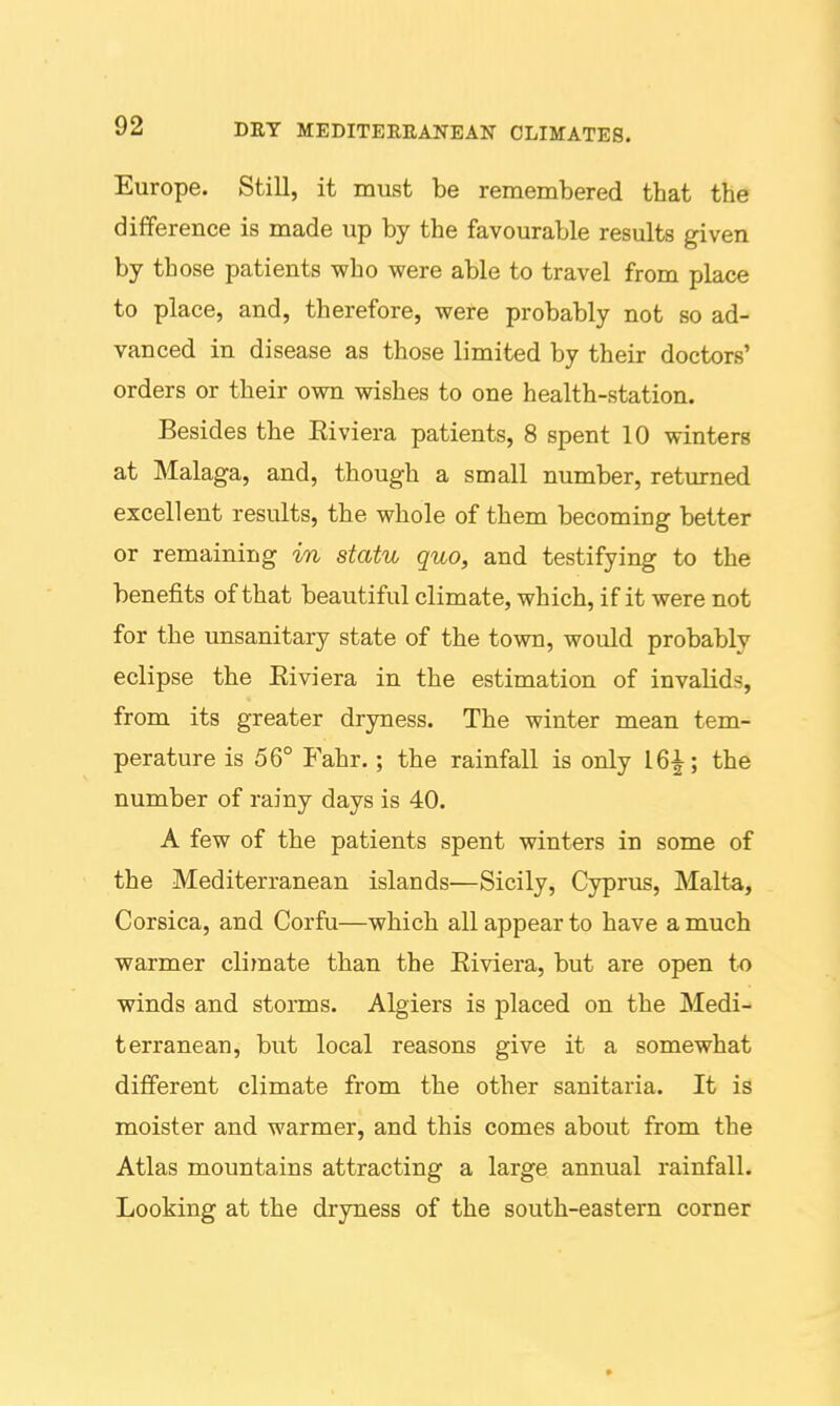 Europe. Still, it must be remembered that the difiference is made up by the favourable results given by those patients who were able to travel from place to place, and, therefore, were probably not so ad- vanced in disease as those limited by their doctors' orders or their own wishes to one health-station. Besides the Eiviera patients, 8 spent 10 winters at Malaga, and, though a small number, returned excellent results, the whole of them becoming better or remaining in statu quo, and testifying to the benefits of that beautiful climate, which, if it were not for the unsanitary state of the town, would probably eclipse the Eiviera in the estimation of invalids, from its greater dryness. The winter mean tem- perature is 56° Fahr.; the rainfall is only 16^; the number of rainy days is 40. A few of the patients spent winters in some of the Mediterranean islands—Sicily, Cyprus, Malta, Corsica, and Corfu—which all appear to have a much warmer climate than the Eiviera, but are open to winds and storms. Algiers is placed on the Medi- terranean, but local reasons give it a somewhat different climate from the other sanitaria. It is moister and warmer, and this comes about from the Atlas mountains attracting a large annual rainfall. Looking at the dryness of the south-eastern corner