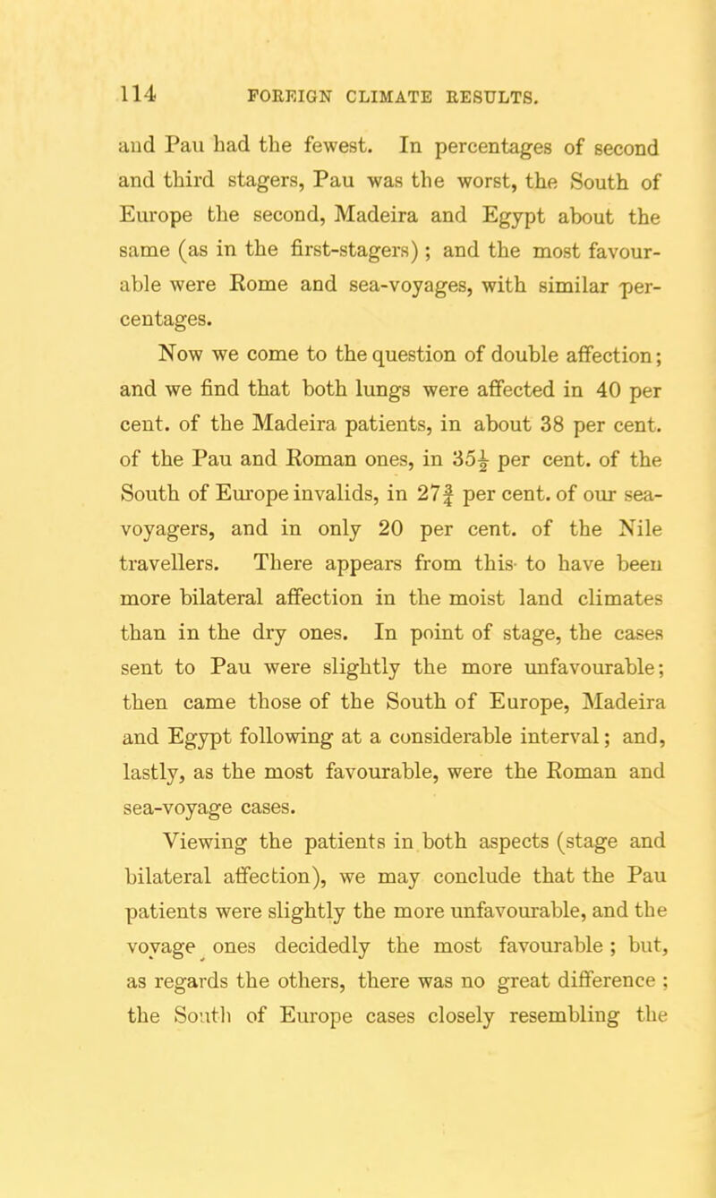 and Pau had the fewest. In percentages of second and third stagers, Pau was the worst, the South of Europe the second, Madeira and Egypt about the same (as in the first-stagers); and the most favour- able were Eome and sea-voyages, with similar -per- centages. Now we come to the question of double affection; and we find that both lungs were affected in 40 per cent, of the Madeira patients, in about 38 per cent, of the Pau and Eoman ones, in '65^ per cent, of the South of Europe invalids, in 27| per cent, of our sea- voyagers, and in only 20 per cent, of the Nile travellers. There appears from this- to have been more bilateral affection in the moist land climates than in the dry ones. In point of stage, the cases sent to Pau were slightly the more imfavourable; then came those of the South of Europe, Madeira and Egypt following at a considerable interval; and, lastly, as the most favourable, were the Roman and sea-voyage cases. Viewing the patients in both aspects (stage and bilateral affection), we may conclude that the Pau patients were slightly the more unfavourable, and the voyage ones decidedly the most favourable; but, as regards the others, there was no great difference ; the Soutli of Europe cases closely resembling the