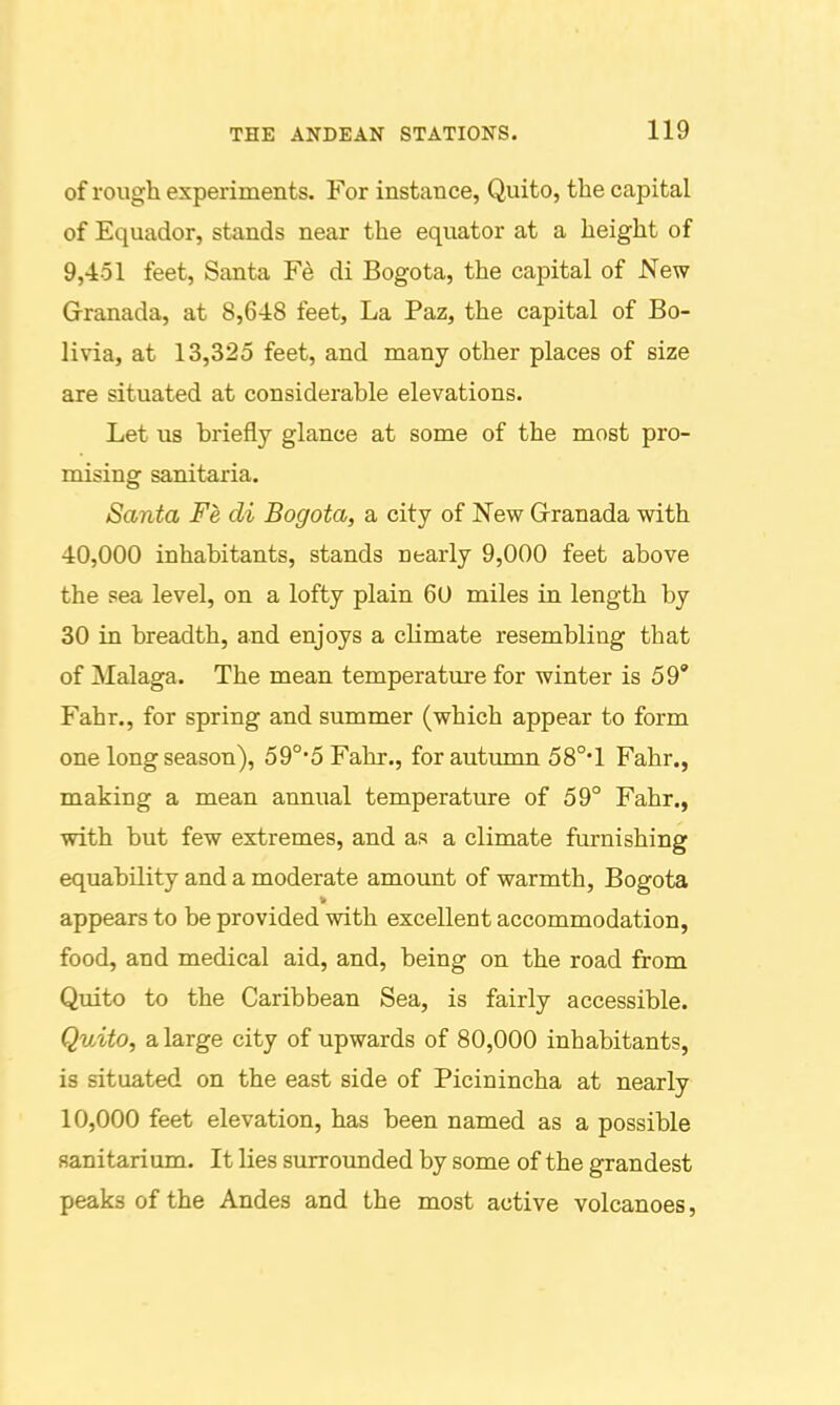 of rough experiments. For instance, Quito, the capital of Equador, stands near the equator at a height of 9,451 feet, Santa Fe di Bogota, the capital of New Granada, at 8,648 feet. La Paz, the capital of Bo- livia, at 13,325 feet, and many other places of size are situated at considerable elevations. Let us briefly glance at some of the most pro- mising sanitaria. Santa Fe di Bogota, a city of New Granada with 40,000 inhabitants, stands nearly 9,000 feet above the sea level, on a lofty plain 60 miles in length by 30 in breadth, and enjoys a climate resembling that of Malaga. The mean temperature for winter is 59' Fahr., for spring and summer (which appear to form one long season), 59°5Fahr., for autumn 58°* 1 Fahr., making a mean annual temperature of 59° Fahr., with but few extremes, and as a climate furnishing equability and a moderate amount of warmth, Bogota appears to be provided with excellent accommodation, food, and medical aid, and, being on the road from Quito to the Caribbean Sea, is fairly accessible. Quito, a large city of upwards of 80,000 inhabitants, is situated on the east side of Picinincha at nearly 10,000 feet elevation, has been named as a possible sanitarium. It lies surrovmded by some of the grandest peaks of the Andes and the most active volcanoes,