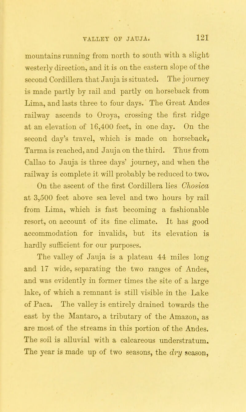 mountains running from north to south with a slight ■westerly direction, and it is on the eastern slope of the second Cordillera that Jauja is situated. The journey is made partly by rail and partly on horseback from Lima, and lasts three to four days. The Grreat Andes railway ascends to Oroya, crossing the first ridge at an elevation of 16,400 feet, in one day. On the second day's travel, which is made on horseback, Tarma is reached, and Jauja on the third. Thus from Callao to Jauja is three days' journey, and when the railway is complete it will probably be reduced to two. On the ascent of the first Cordillera lies Chosica at 3,500 feet above sea level and two hours by rail from Lima, which is fast becoming a fashionable resort, on account of its fine climate. It has good accommodation for invalids, but its elevation is hardly sufficient for our purposes. The valley of Jauja is a plateau 44 miles long and 17 wide, separating the two ranges of Andes, and was evidently in former times the site of a large lake, of which a remnant is still visible in the Lake of Paca. The valley is entirely drained towards the east by the Mantaro, a tributary of the Amazon, as are most of the streams in this portion of the Andes. The soil is alluvial with a calcareous understratum. The year is made up of two seasons, the diy season,