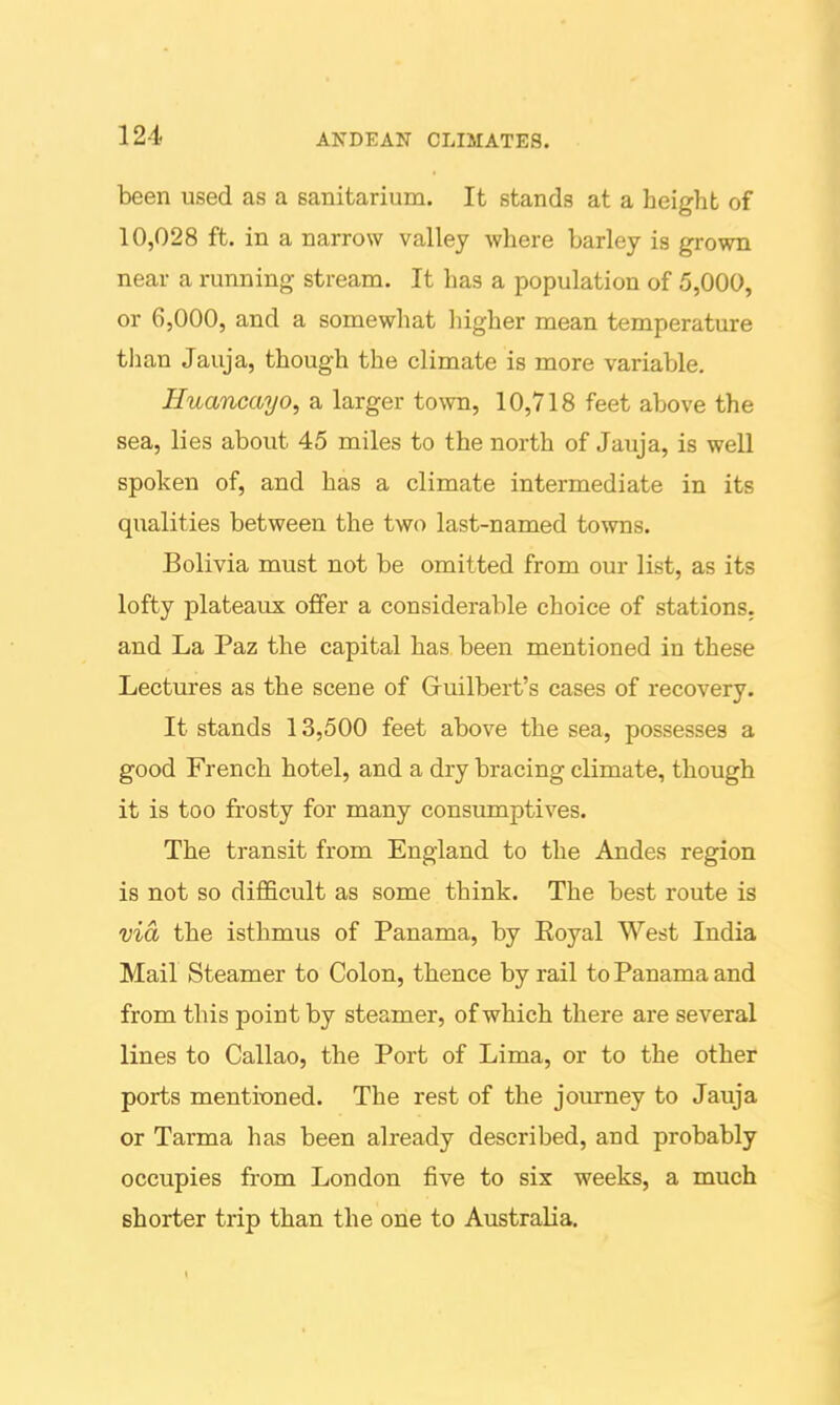 been used as a sanitarium. It stands at a height of 10,028 ft. in a narrow valley where barley is grown near a running stream. It has a population of 5,000, or 6,000, and a somewhat lugher mean temperature tlian Jauja, though the climate is more variable. Huancayo, a larger town, 10,718 feet above the sea, lies about 45 miles to the north of Jauja, is well spoken of, and has a climate intermediate in its qualities between the two last-named towns. Bolivia must not be omitted from our list, as its lofty plateaux offer a considerable choice of stations, and La Paz the capital has been mentioned in these Lectures as the scene of Gruilbert's cases of recovery. It stands 13,500 feet above the sea, possesses a good French hotel, and a dry bracing climate, though it is too frosty for many consumptives. The transit from England to the Andes region is not so difficult as some think. The best route is via, the isthmus of Panama, by Eoyal West India Mail Steamer to Colon, thence by rail to Panama and from this point by steamer, of which there are several lines to Callao, the Port of Lima, or to the other ports mentioned. The rest of the journey to Jauja or Tarma has been already described, and probably occupies from London five to six weeks, a much shorter trip than the one to Australia. 1