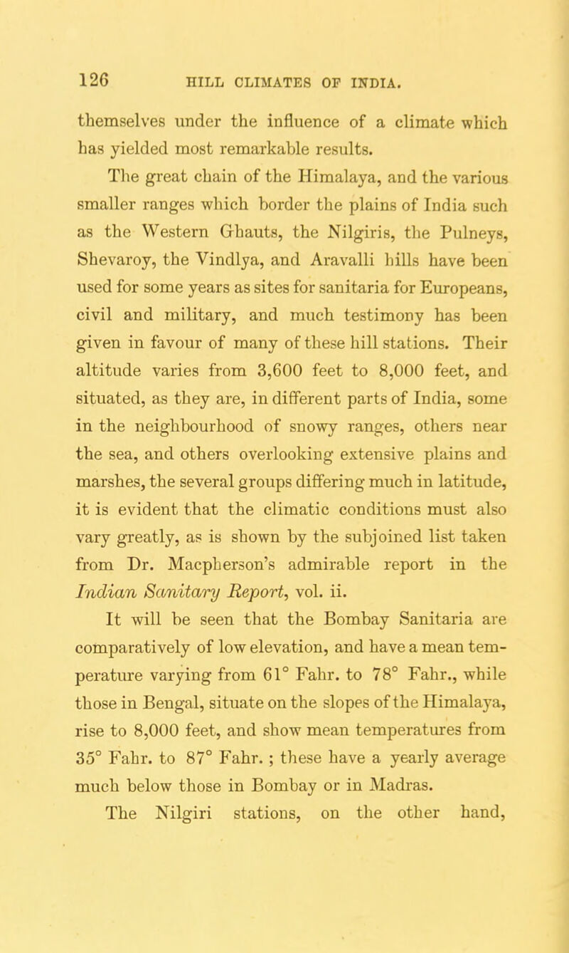 themselves under the influence of a climate which has yielded most remarkable results. The great chain of the Himalaya, and the various smaller ranges which border the plains of India such as the Western Ghauts, the Nilgiris, the Pulneys, Shevaroy, the Vindlya, and Aravalli hills have been used for some years as sites for sanitaria for Evu-opeans, civil and military, and much testimony has been given in favour of many of these hill stations. Their altitude varies from 3,600 feet to 8,000 feet, and situated, as they are, in different parts of India, some in the neighbourhood of snowy ranges, others near the sea, and others overlooking extensive plains and marshes, the several groups differing much in latitude, it is evident that the climatic conditions must also vary greatly, as is shown by the subjoined list taken from Dr. Macpberson's admirable report in the Indian Sanitary Report, vol. ii. It will be seen that the Bombay Sanitaria are comparatively of low elevation, and have a mean tem- perature varying from 61° Fahr. to 78° Fahr., while those in Bengal, situate on the slopes of the Himalaya, rise to 8,000 feet, and show mean temperatures from 35° Fahr. to 87° Fahr.; these have a yearly average much below those in Bombay or in Madras. The Nilgiri stations, on the other hand,