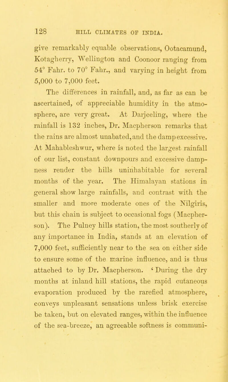 give remarkably equable observations, Ootacamund, Kotagherry, Wellington and Coonoor ranging from 54° Fahr. to 70° Fahr., and varying in height from 5,000 to 7,000 feet. The differences in rainfall, and, as far as can be ascertained, of appreciable humidity in the atmo- sphere, are very great. At Darjeeling, where the rainfall is 132 inches. Dr. Macpherson remarks that the rains are almost unabated, and the damp excessive. At Mahableshwur, where is noted the largest rainfall of our list, constant downpours and excessive damp- ness render the hills uninhabitable for several months of the year. The Himalayan stations in general show large rainfalls, and contrast with the smaller and more moderate ones of the Nilgiris, but this chain is subject to occasional fogs (Macpher- son). The Pulney hills station, the most southerly of any importance in India, stands at an elevation of 7,000 feet, sufficiently near to the sea on either side to ensure some of the marine influence, and is thus attached to by Dr. Macpherson. ' During the dry months at inland hill stations, the rapid cutaneous evaporation produced by the rarefied atmosphere, conveys vmpleasant sensations unless brisk exercise be taken, but on elevated ranges, within the influence of the sea-breeze, an agreeable softness is communi-