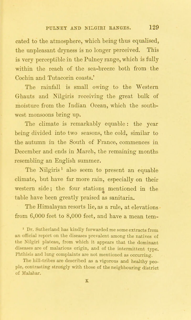 cated to the atmosphere, which being thus equalised, the unpleasant dryness is no longer perceived. This is very perceptible in the Pulney range, which is fully within the reach of the sea-breeze both from the Cochin and Tutacorin coasts.' The rainfall is small owing to the Western Ghauts and Nilgiris receiving the great bulk of moisture from the Indian Ocean, which the south- west monsoons bring up. The climate is remarkably equable : the year being divided into two seasons, the cold, similar to the autumn in the South of France, commences in December and ends in March, the remaining months resembling an English summer. The Isilgiris ^ also seem to present an equable climate, but have far more rain, especially on their western side; the four stations mentioned in the table have been greatly praised as sanitaria. The Himalayan resorts lie, as a rule, at elevations • from 6,000 feet to 8,000 feet, and have a mean tem- ' Dr. Sutherland has kindly forwarded me some extracts from an oflBcial report on the diseases prevalent among the natives of the Nilgiri plateau, from which it appears that the dominant diseases are of malarious origin, and of the intermittent type. Phthisis and lung complaints are not mentioned as occurring. The hill-tribes are described as a vigorous and healthy peo- ple, contrasting strongly with those of the neighbouring district of Malabar.