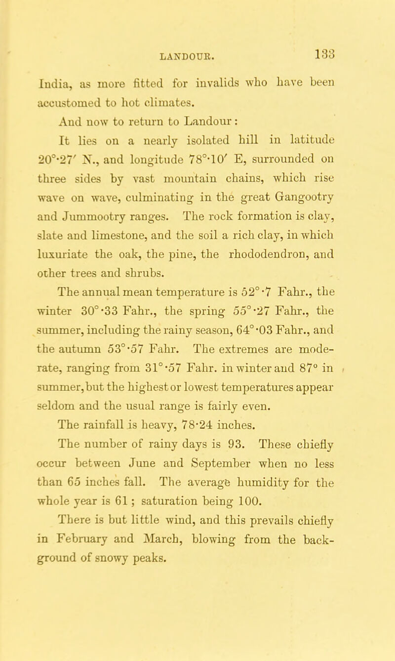 LAKDOUR. 183 India, as more fitted for invalids who have been accustomed to hot climates. And now to return to Landour: It lies on a nearly isolated hill in latitude 20°-27' N., and longitude 78°-10' E, surrounded on three sides by vast mountain chains, which rise wave on wave, culminating in the great Gangootry and Jummootry ranges. The rock formation is clay, slate and limestone, and the soil a rich clay, in which luxm'iate the oak, the pine, the rhododendron, and other trees and shrubs. The annual mean temperature is 52° 7 Fahr., the winter 30°-33 Fahr., the spring 55°-27 Fahr., the summer, including the rainy season, 64°'03 Fahr., and the autumn 53°57 Fahr. The extremes are mode- rate, ranging from 31°'57 Fahr. in winter and 87° in , summer,but the highest or lowest temperatm'es appear seldom and the usual range is fairly even. The rainfall is heavy, 78*24 inches. The number of rainy days is 93. These chiefly occur between Jime and September when no less than 65 inches fall. The averagfe humidity for the whole year is 61; saturation being 100. There is but little wind, and this prevails chiefly in February and March, blowing from the back- ground of snowy peaks.