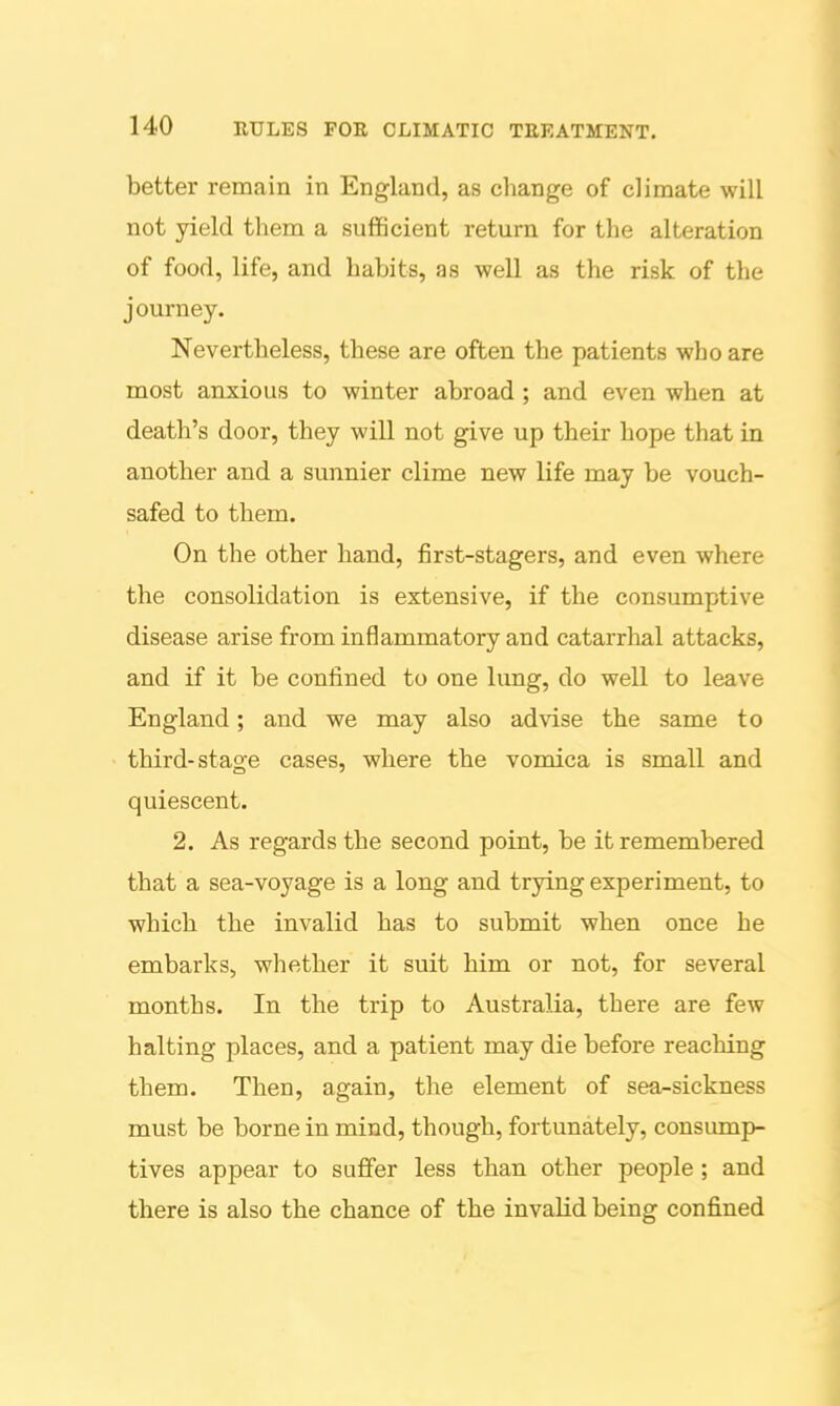 better remain in England, as change of climate will not yield them a sufficient return for the alteration of food, life, and habits, as well as the risk of the journey. Nevertheless, these are often the patients who are most anxious to winter abroad ; and even when at death's door, they will not give up their hope that in another and a sunnier clime new life may be vouch- safed to them. On the other hand, first-stagers, and even where the consolidation is extensive, if the consumptive disease arise from inflammatory and catarrlial attacks, and if it be conlined to one lung, do well to leave England; and we may also ad^dse the same to third-stage cases, where the vomica is small and quiescent. 2. As regards the second point, be it remembered that a sea-voyage is a long and trying experiment, to which the invalid has to submit when once he embarks, whether it suit him or not, for several months. In the trip to Australia, there are few halting places, and a patient may die before reaching them. Then, again, the element of sea-sickness must be borne in mind, though, fortunately, consump- tives appear to suffer less than other people ; and there is also the chance of the invalid being confined