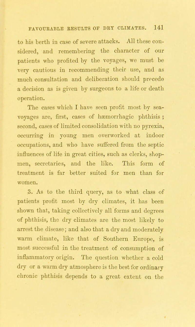 to his berth in case of severe attacks. All these con- sidered, and remembering the character of our patients who profited by the voyages, we must be very cautious in recommending their use, and as much consultation and deliberation should precede a decision as is given by surgeons to a life or death operation. The cases which I have seen profit most by sea- voyages are, first, cases of hsemorrhagic phthisis ; second, cases of limited consolidation with no pyrexia, occurring in young men overworked at indoor occupations, and who have suffered from the septic influences of life in great cities, such as clerks, s?iop- men, secretaries, and the like. This form of treatment is far better suited for men than for women. 3. As to the third query, as to what class of patients profit most by dry climates, it has been shown that, taking collectively all forms and degrees of phthisis, the dry climates are the most likely to arrest the disease; and also that a dry and moderately warm climate, like that of Southern Europe, is most successful in the treatment of consumption of inflammatory origin. The question whether a cold dry or a warm dry atmosphere is the best for ordinary chronic phthisis depends to a great extent on the I