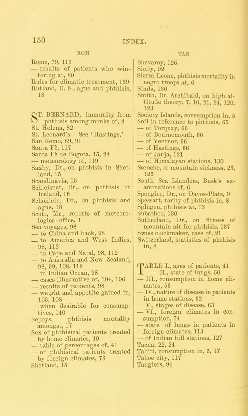 I INDEX. 150 ROM Borne, 79, 113 — results of patients who win- tering at, 80 Kules for climatic treatment, 139 Rutland, U. S., ague and phthisis, 18 ST. BERNARD, immunity from phthisis among monks of, 8 St. Helena, 82 St. Leonard's. See ' Hastings.' San Remo, 89, 91 Santa Fb, 117 Santa de Bogota, 15, 24 — meteorology of, 119 Saxby, Dr., on phtliisis in Shet- land, 15 Scandinavia, 15 Schleisner, Dr., on phthisis in Iceland, 16 Schonlein, Dr., on phthisis and ague, 18 Scott, Mr., reports of meteoro- logical office, 1 Sea voyages, 98 — to China and back, 98 to America and West Indies, 98, 112 — to Cape and Natal, 98, 112 — to Australia and New Zealand, 98, 99, 108, 112 — in Indian Ocean, 98 — cases illustrative of, 104, 106 — results of patients, 98 — weight and appetite gained in, 103, 108 — when desirable for consump- tives, 140 Sepoys, phthisis mortality amongst, 17 Sex of phthisical patients treated by home climates, 40 — table of percentages of, 41 — of phthisical jDatients treated by foreign climates, 76 Shetland, 15 TAN Shevaroy, 126 Sicily, 92 Sierra Leone, phthisis mortality in negro troops at, 6 Simla, 130 Smith, Dr. Archibald, on high al- titude theory, 7, 10, 21, 24, 120, 123 Society Islands, consumption in, 5 Soil in reference to phthisis, 65 — of Torquay, 66 — of Bournemouth, 66 — of Ventnor, 66 — of Hastings, 66 — of Jauja, 121 — of Himalayan stations, 130 Soroche, or mountain sickness, 23, 125 South Sea Islanders, Busk's ex- aminations of, 6 Spengler, Dr., on Davos-Platz, 9 Spessart, rarity of phthisis in, 8 Spliigen, phthisis at, 13 Subathoo, 130 Sutherland, Dr., on fitness of mountain air for phthisis, 137 Swiss clockmaker, case of, 21 Switzerland, statistics of phthisis in, 8 TABLE I., ages of patients, 41 — n., state of lungs, 50 — HI., consumption in home cli- mates, 56 — IV., nature of disease in patients in home stations, 62 — v., stages of disease, 63 — VI., foreign climates in con- sumption, 74 — state of lungs in patients in foreign climates, 113 — of Indian hill stations, 127 Tacna, 22, 24 Tahiti, consumption in, 5, 17 Tahoe city, 117 Tangiers, 94