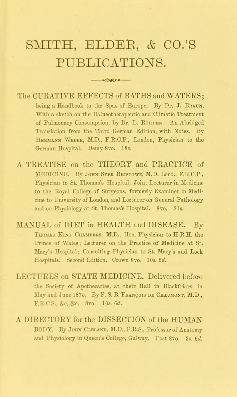 SMITH, ELDEB, & CO.'S PUBLICATIONS. The CUEATIVE EFFECTS of BATHS and WATERS; being a Handbook to the Spas of Europe. By Dr. J. Beaxtn. With a sketch on the Balneotherapeutic and Climatic Treatment of Pulmonary Consumption, by Dr. L. EonnEN. An Abridged Translation from the Third German Edition, with Notes. By Hermajtn VVebeh, M.D., F.R.C.P., London, Physician to the German Hospital. Demy 8vo. 18s. A TREATISE on the THEORY and PRACTICE of MEDICINE. By John Syer Beistowe, M.D. Lond., F.E.C.P., Physician to St. Thomas's Hospital, Joint Lecturer in Medicine to the Eoyal College of Surgeons, formerly Examiner in Medi- cine to Uniyersity of London, and Lecturer on General Pathology and on Physiology at St. Thomas's Hospital. Svo. 21s. MANUAL of DIET in HEALTH and DISEASE. By Thosias King Chambebs, M.D., Hon. Physician to H.R.H. the Prince of Wales; Lecturer on the Practice of Medicine at St. Mary's Hospital; Consulting Physician to St. Mary's and Lock Hospitals. Second Edition. Cromi Svo. 10s. 6d. LECTURES on STATE MEDICINE. Delivered before the Societj' of Apothecaries, at their Hall in Blackfriars, in May and June 1875. By F. S. B. FBANgois de Chaumont, M.D., F.R.C.S., &c. &c. Svo. 10s. 6d. A DIRECTORY for the DISSECTION of the HUMAN BODY. By Johh Cleland, M.D., F.R.S., Professor of Anatomy and Physiology in Queen's College, Galway. Post Svo. 3s. 6d.