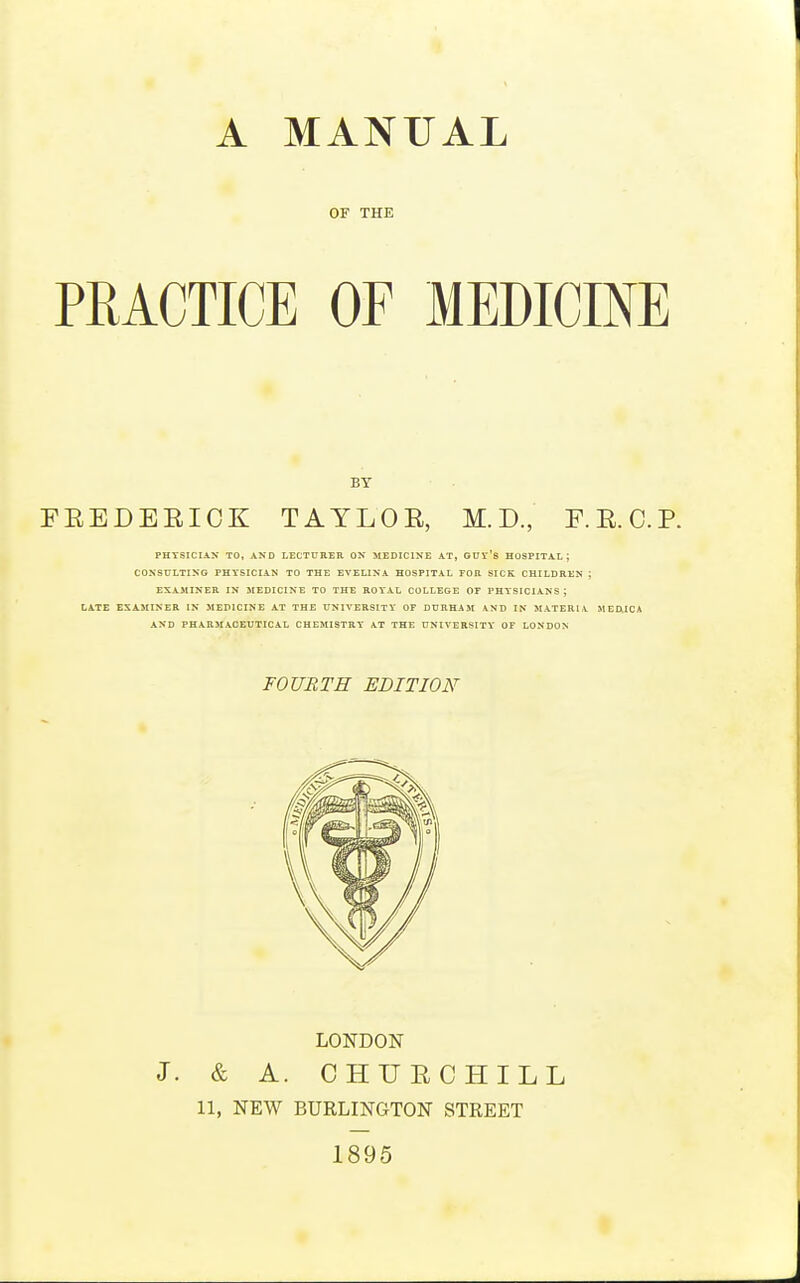 OF THE PRACTICE OF MEDICINE BY FEEDEEICK TAYLOE, M. D., F.E.C.P. PHYSICIAN TO, AND LECTURER ON MEDICINE AT, GUY'S HOSPITAL; CONSULTING PHYSICIAN TO THE EVELINA HOSPITAL FOR SICK CHILDREN ; EXAMINER IN MEDICINE TO THE ROYAL COLLEGE OF PHYSICIANS j LATE EXAMINER IN MEDICINE AT THE UNIVERSITY OF DURHAM AND IN MATERIA MED.ICA AND PHARMACEUTICAL CHEMISTRY AT THE UNIVERSITY OF LONDON FOURTH EDITION LONDON J. & A. CHUECHILL 11, NEW BURLINGTON STREET 1895