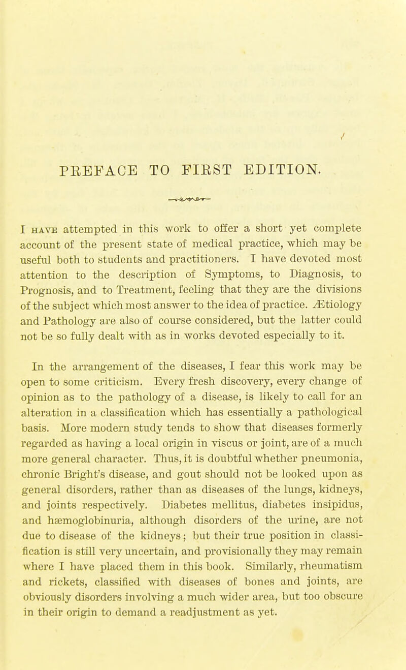 I have attempted in this work to offer a short yet complete account of the present state of medical practice, which may be useful both to students and practitioners. I have devoted most attention to the description of Symptoms, to Diagnosis, to Prognosis, and to Treatment, feeling that they are the divisions of the subject which most answer to the idea of practice. ^Etiology and Pathology are also of course considered, but the latter could not be so fully dealt with as in works devoted especially to it. In the arrangement of the diseases, I fear this work may be open to some criticism. Every fresh discovery, every change of opinion as to the pathology of a disease, is likely to call for an alteration in a classification which has essentially a pathological basis. More modern study tends to show that diseases formerly regarded as having a local origin in viscus or joint, are of a much more general character. Thus, it is doubtful whether pneumonia, chronic Bright's disease, and gout should not be looked upon as general disorders, rather than as diseases of the lungs, kidneys, and joints respectively. Diabetes mellitus, diabetes insipidus, and hemoglobinuria, although disorders of the urine, are not due to disease of the kidneys; but their true position in classi- fication is still very uncertain, and provisionally they may remain where I have placed them in this book. Similarly, rheumatism and rickets, classified with diseases of bones and joints, are obviously disorders involving a much wider area, but too obscure in their origin to demand a readjustment as yet.