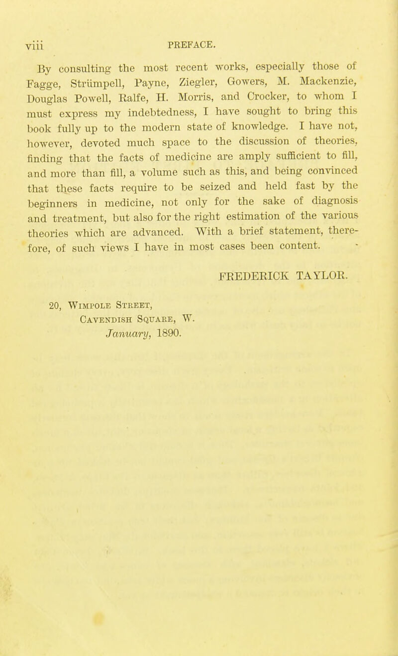 By consulting the most recent works, especially those of Fagge, Striimpell, Payne, Ziegler, Gowers, M. Mackenzie, Douglas Powell, Ralfe, H. Morris, and Crocker, to whom I must express my indebtedness, I have sought to bring this book fully up to the modern state of knowledge. I have not, however, devoted much space to the discussion of theories, finding that the facts of medicine are amply sufficient to fill, and more than fill, a volume such as this, and being convinced that these facts require to be seized and held fast by the beginners in medicine, not only for the sake of diagnosis and treatment, but also for the right estimation of the various theories which are advanced. With a brief statement, there- fore, of such views I have in most cases been content. FREDERICK TAYLOR. 20, Wimpole Street, Cavendish Square, W. January, 1890.