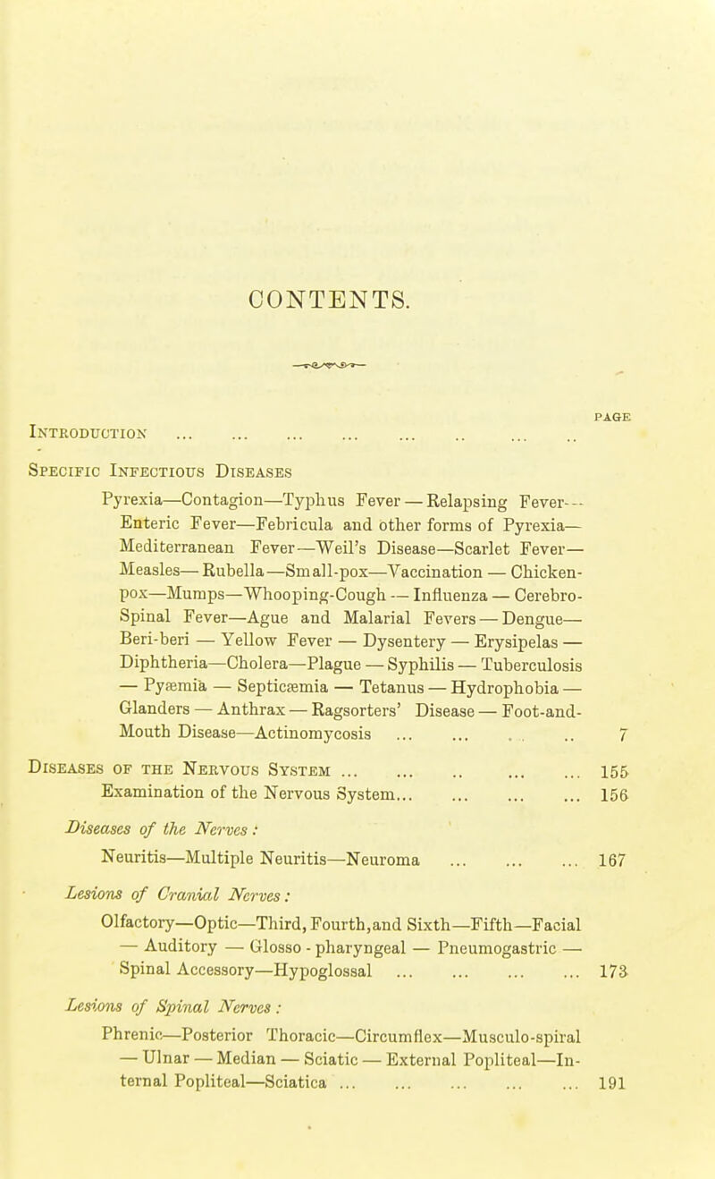 CONTENTS. PAGE Introduction Specific Infectious Diseases Pyrexia—Contagion—Typhus Fever — Relapsing Fever- Enteric Fever—Febricula and other forms of Pyrexia— Mediterranean Fever—Weil's Disease—Scarlet Fever— Measles— Kubella—Small-pox—Vaccination — Chicken- pox—Mumps—Whooping-Cough — Influenza — Cerebro- spinal Fever—Ague and Malarial Fevers — Dengue— Beri-beri — Yellow Fever — Dysentery — Erysipelas — Diphtheria—Cholera—Plague — Syphilis — Tuberculosis — Pyaemia — Septictemia — Tetanus — Hydrophobia — Glanders — Anthrax — Ragsorters' Disease — Foot-and- Moutb Disease—Actinomycosis ... ... .. 7 Diseases of the Nervous System 155 Examination of the Nervous System 156 Diseases of the Nerves : Neuritis—Multiple Neuritis—Neuroma 167 Lesions of Cranial Nerves: Olfactory—Optic—Third, Fourth.and Sixth—Fifth—Facial — Auditory —■ Glosso - pharyngeal — Pneumogastric — Spinal Accessory—Hypoglossal 17S Lesions of Spinal Nerves : Phrenic—Posterior Thoracic—Circumflex—Musculo-spiral — Ulnar — Median — Sciatic — External Popliteal—In- ternal Popliteal—Sciatica 191