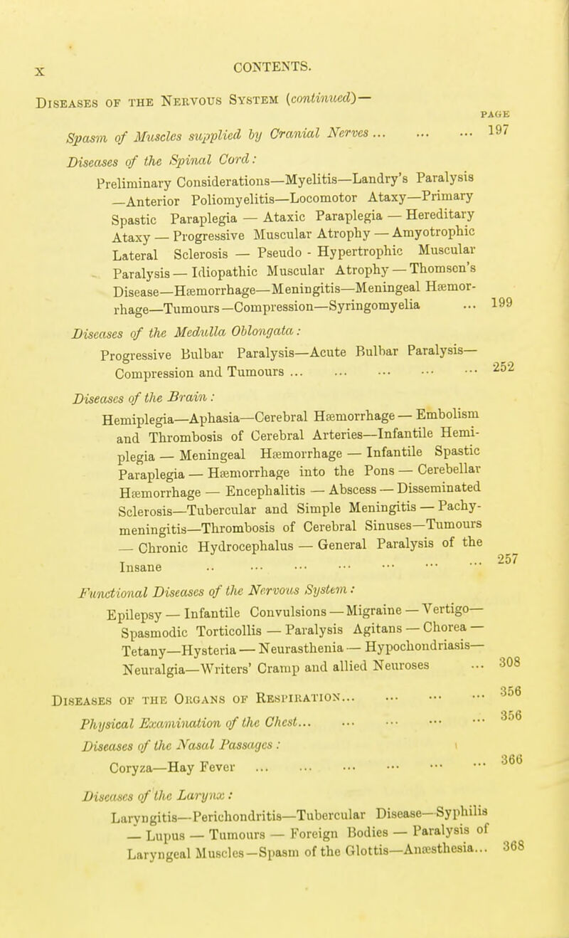 Diseases of the Nervous System (continued)— PAGE Spasm of Muscles supplied by Cranial Nerves 197 Diseases of the Spinal Cord: Preliminary Considerations—Myelitis—Landry's Paralysis —Anterior Poliomyelitis—Locomotor Ataxy—Primary Spastic Paraplegia — Ataxic Paraplegia — Hereditary Ataxy — Progressive Muscular Atrophy — Amyotrophic Lateral Sclerosis — Pseudo - Hypertrophic Muscular Paralysis—Idiopathic Muscular Atrophy — Thomson's Disease—Hemorrhage—Meningitis—Meningeal Hfemor- rhage—Tumours— Compression—Syringomyelia ... 199 Diseases of the Medulla Oblongata: Progressive Bulbar Paralysis—Acute Bulbar Paralysis- Compression and Tumours 252 Diseases of the Brain : Hemiplegia—Aphasia—Cerebral Haemorrhage — Embolism and Thrombosis of Cerebral Arteries—Infantile Hemi- plegia — Meningeal Haemorrhage — Infantile Spastic Paraplegia — Hemorrhage into the Pons — Cerebellar Hemorrhage — Encephalitis — Abscess — Disseminated Sclerosis—Tubercular and Simple Meningitis — Pachy- meningitis—Thrombosis of Cerebral Sinuses—Tumours — Chronic Hydrocephalus — General Paralysis of the T ... 257 Insane Functional Diseases of tJie Nervous System : Epilepsy — Infantile Convulsions — Migraine — Vertigo- Spasmodic Torticollis — Paralysis Agitans — Chorea — Tetany—Hysteria — Neurasthenia — Hypochondriasis— Neuralgia—Writers'Cramp and allied Neuroses ... 308 Diseases of the Organs of Respiration Physical Examination of the Chest Diseases of the Nasal Passages : Coryza—Hay Fever Diseases of the Larynx: Lanragitis—Perichondritis—Tubercular Disease-Syphilis — Lupus — Tumours — Foreign Bodies — Paralysis of Laryngeal Muscles-Spasm of the Glottis—Anaesthesia... 356 356 366 368