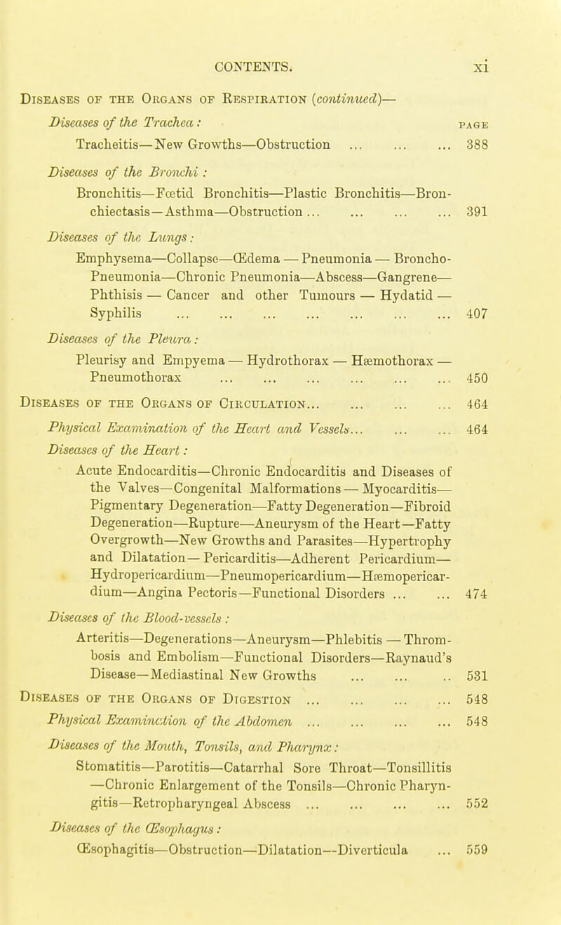 Diseases of the Organs of Respiration (continued)— Diseases of the Trachea: page Tracheitis—New Growths—Obstruction ... 388 Diseases of the Bronchi : Bronchitis—Fcetid Bronchitis—Plastic Bronchitis—Bron- chiectasis—Asthma—Obstruction... ... ... ... 391 Diseases of the Lungs • Emphysema—Collapse—(Edema — Pneumonia — Broncho- Pneumonia—Chronic Pneumonia—Abscess—Gangrene— Phthisis — Cancer and other Tumours — Hydatid — Syphilis 407 Diseases of the Pleura, : Pleurisy and Empyema — Hydrothorax — Hsemothorax ■— Pneumothorax ... ... ... ... ... ... 450 Diseases of the Organs of Circulation 464 Physical Examination of the Heart and Vessels 464 Diseases of the Heart: Acute Endocarditis—Chronic Endocarditis and Diseases of the Valves—Congenital Malformations — Myocarditis— Pigmentary Degeneration—Fatty Degeneration—Fibroid Degeneration—Rupture—Aneurysm of the Heart—Fatty Overgrowth—New Growths and Parasites—Hypertrophy and Dilatation—Pericarditis—Adherent Pericardium— Hydropericardinm—Pneumopericardium—Hremopericar- dium—Angina Pectoris—Functional Disorders 474 Diseases of the Blood-vessels : Arteritis—Degenerations—Aneurysm—Phlebitis — Throm- bosis and Embolism—Functional Disorders—Raynaud's Disease—Mediastinal New Growths .. 531 Diseases of the Organs of Digestion 548 Physical Examination of the Abdomen 548 Diseases of the Mouth, Tonsils, and Pharynx : Stomatitis—Parotitis—Catarrhal Sore Throat—Tonsillitis —Chronic Enlargement of the Tonsils—Chronic Pharyn- gitis—Retropharyngeal Abscess 552 Diseases of the (Esophagus : Oesophagitis—Obstruction—Dilatation—Diverticula ... 559