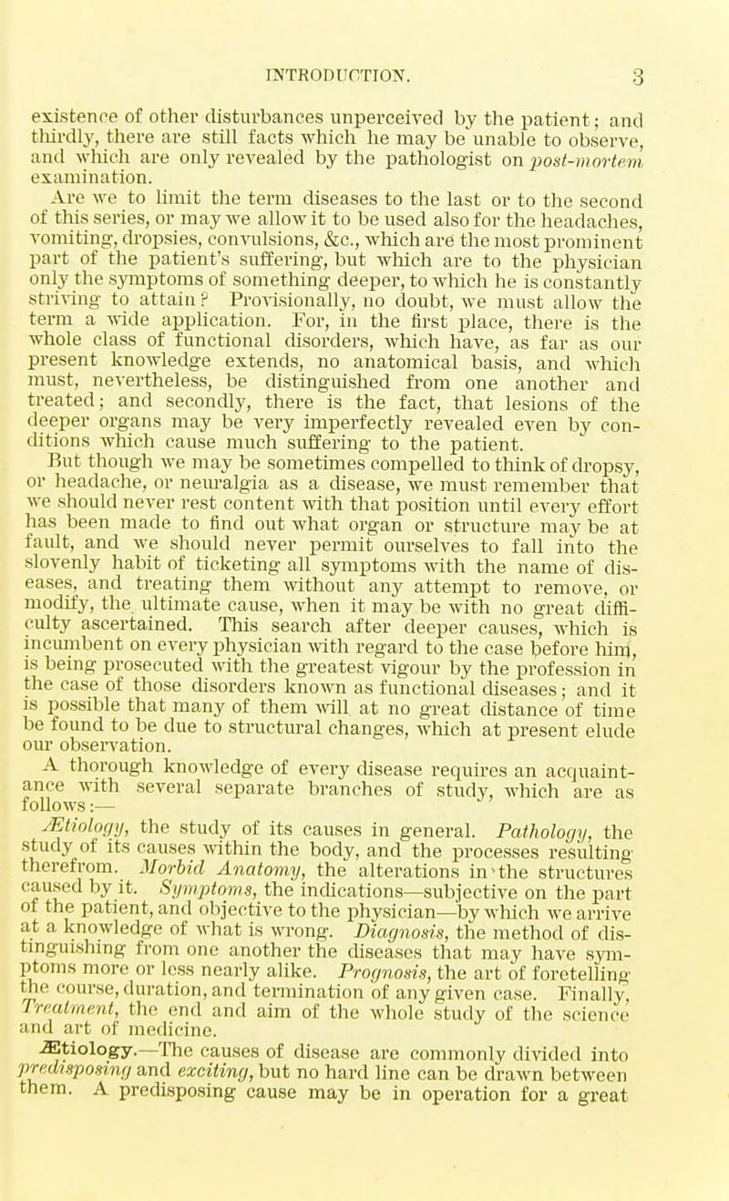 existence of other disturbances unperceived by the patient; and thirdly, there are still facts which he may be unable to observe, and which are only revealed by the pathologist on post-mortem examination. Are we to limit the term diseases to the last or to the second of this series, or may we allow it to be used also for the headaches, vomiting, dropsies, convulsions, &c, which are the most prominent part of the patient's suffering, but which are to the physician only the symptoms of something deeper, to which he is constantly striving to attain ? Provisionally, no doubt, we must allow the term a wide application. For, in the first place, there is the whole class of functional disorders, which have, as far as our present knowledge extends, no anatomical basis, and which must, nevertheless, be distinguished from one another and treated; and secondly, there is the fact, that lesions of the deeper organs may be very imperfectly revealed even by con- ditions which cause much suffering to the patient. But though we may be sometimes compelled to think of dropsy, or headache, or neuralgia as a disease, we must remember that we should never rest content with that position until every effort has been made to find out what organ or structure may be at fault, and Ave should never permit ourselves to fall into the slovenly habit of ticketing all symptoms with the name of dis- eases, and treating them without any attempt to remove, or modify, the ultimate cause, when it may be with no great diffi- culty ascertained. This search after deeper causes, which is incumbent on every physician with regard to the case before him, is being prosecuted with the greatest vigour by the profession in the case of those disorders known as functional diseases; and it is possible that many of them will, at no great distance of time be found to be due to structural changes, which at present elude our observation. A thorough knowledge of every disease requires an acquaint- ance with several separate branches of study, which are as follows:— Mtiology, the study of its causes in general. Pathology, the study of its causes within the body, and the processes resulting therefrom. Morbid Anatomy, the alterations in4the structures caused by it. Symptoms, the indications—subjective on the part of the patient, and objective to the physician—by which we arrive at a knowledge of what is wrong. Diagnosis, the method of dis- tinguishing from one another the diseases that may have sym- ptoms more or less nearly alike. Prognosis, the art of foretelling Hie course, duration, and termination of any given case. Finally Treatment, the end and aim of the whole study of the science and art of medicine. -Etiology.—The causes of disease are commonly divided into predisposing and exciting, but no hard line can be drawn between them. A predisposing cause may be in operation for a great