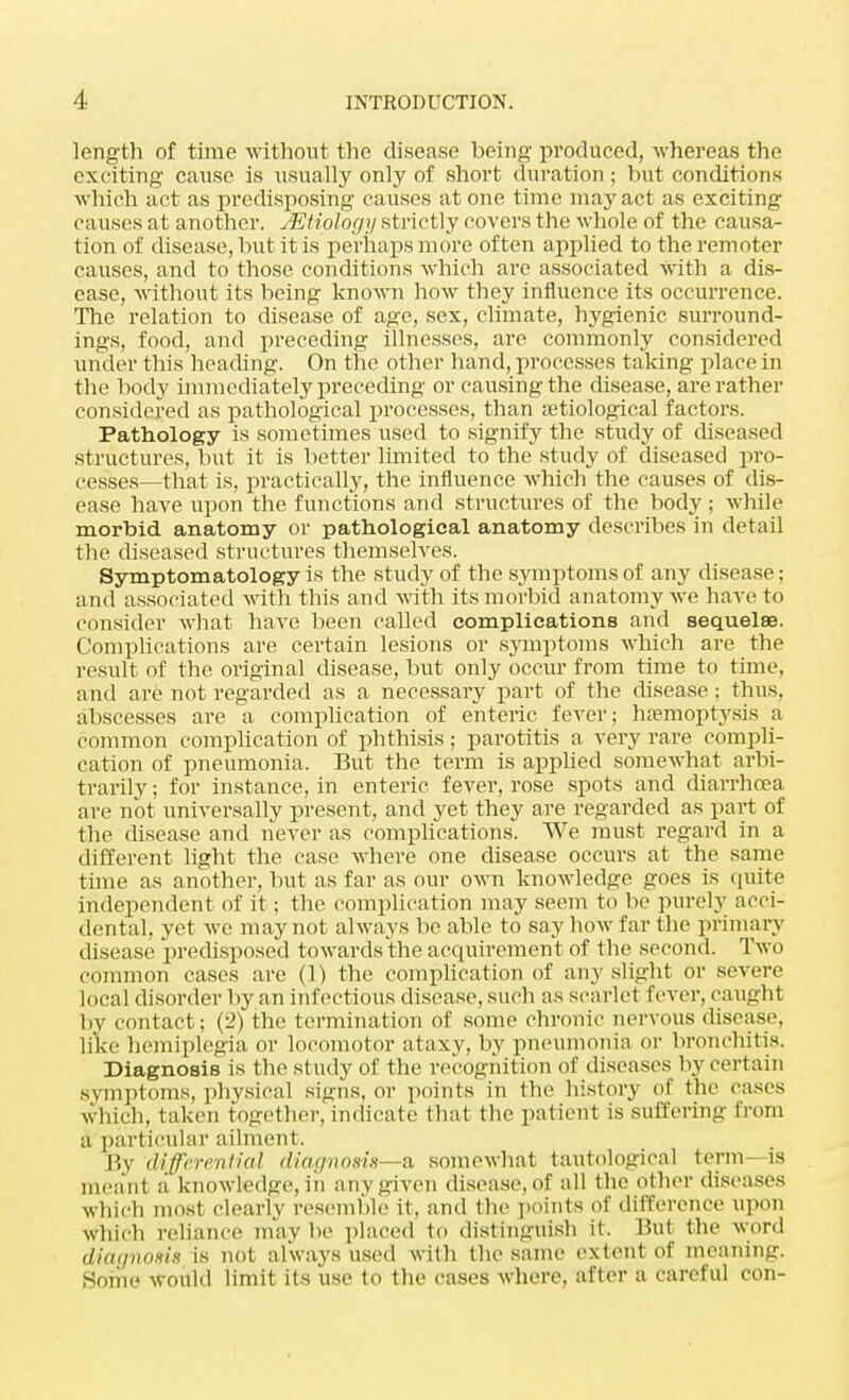 length of time without the disease being produced, whereas the exciting cause is usually only of short duration; but conditions which act as predisposing causes at one time may act as exciting causes at another. JEtiology strictly covers the whole of the causa- tion of disease, but it is perhaps more often applied to the remoter causes, and to those conditions which are associated With a dis- ease, without its being known how they influence its occurrence. The relation to disease of age, sex, climate, hygienic surround- ings, food, and preceding illnesses, are commonly considered under this heading. On the other hand, processes taking place in the body immediately preceding or causing the disease, are rather considered as pathological processes, than aetiological factors. Pathology is sometimes used to signify the study of diseased structures, but it is better limited to the study of diseased pro- cesses—that is, practically, the influence which the causes of dis- ease have upon the functions and structures of the body ; while morbid anatomy or pathological anatomy describes in detail the diseased structures themselves. Symptomatology is the study of the symptoms of any disease: and associated with this and with its morbid anatomy we have to consider what have been called complications and sequelae. Complications are certain lesions or symptoms which are the result of the original disease, but only occur from time to time, and are not regarded as a necessary part of the disease; thus, abscesses are a complication of enteric fever; haemoptysis a common complication of phthisis; parotitis a very rare compli- cation of pneumonia, But the term is applied somewhat arbi- trarily ; for instance, in enteric fever, rose spots and diarrhoea are not universally present, and yet they are regarded as part of the disease and never as complications. We must regard in a different light the case where one disease occurs at the same time as another, but as far as our own knowledge goes is quite independent of it; the complication may seem to be purely acci- dental, yet we may not always be able to say how far the primary disease predisposed towards the acquirement of the second. Two common cases are (1) the complication of any slight or severe local disorder by an infectious disease, such as scarlet fever, caught by contact; (2) the termination of some chronic nervous disease, like hemiplegia or locomotor ataxy, by pneumonia or bronchitis. Diagnosis is the study of the recognition of diseases by certain symptoms, physical signs, or points in the history of the cases which, taken together, indicate that the patient is suffering from a particular ailment. By differential diagnosis—a somewhat tautological term—is meant a knowledge, in any given disease, of all the other diseases which most clearly resemble it. and the points of difference upon which reliance may be placed to distinguish it. But the word diagnosis is not always used with the same extent of meaning. Some would limit its use to the cases where, after a careful con-