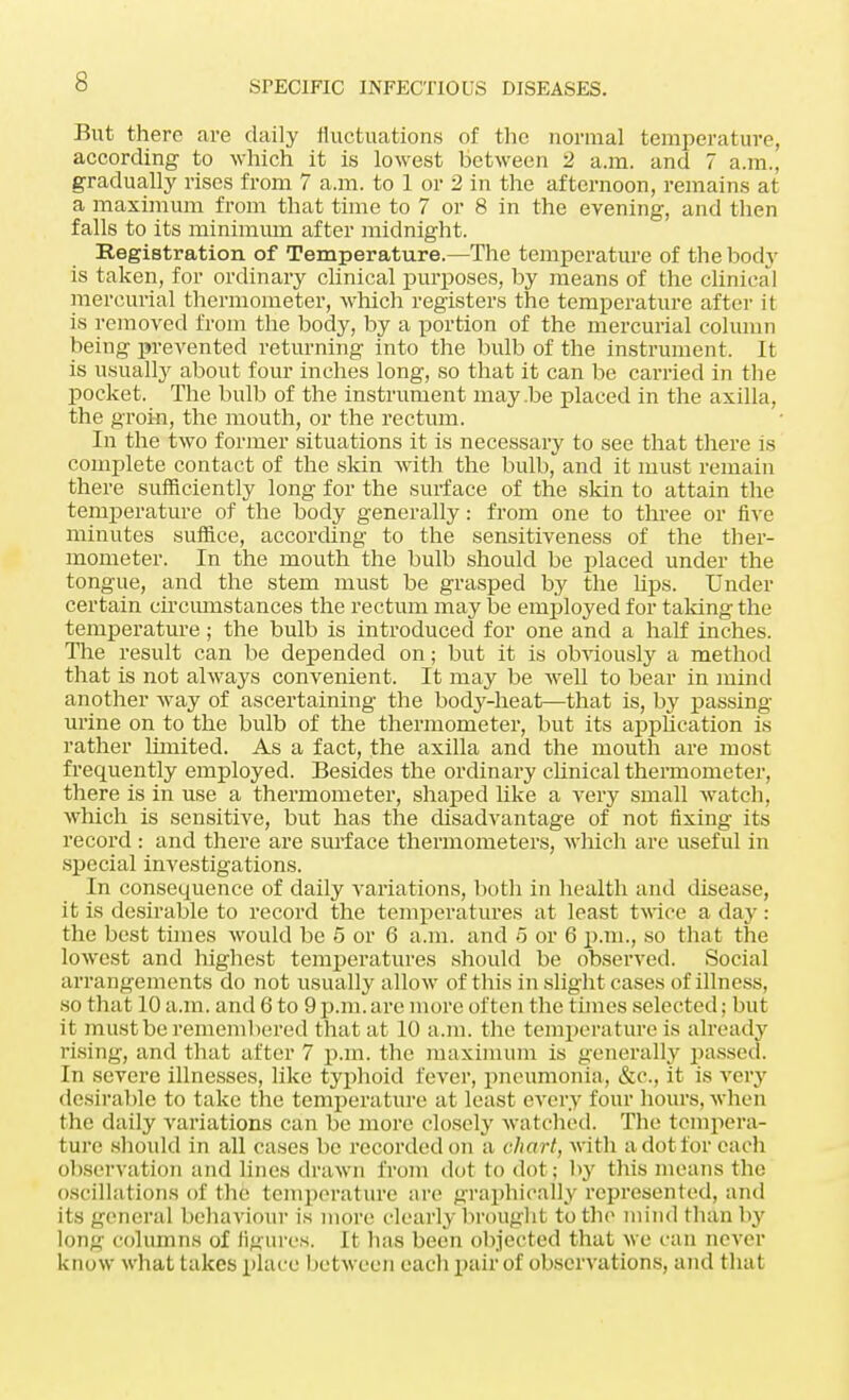 But there are daily fluctuations of the normal temperature, according to which it is lowest between 2 a.m. and 7 a.m., gradually rises from 7 a.m. to 1 or 2 in the afternoon, remains at a maximum from that time to 7 or 8 in the evening, and then falls to its minimum after midnight. Registration of Temperature.—The temperature of the bod}' is taken, for ordinary clinical purposes, by means of the clinical mercurial thermometer, which registers the temperature after it is removed from the body, by a portion of the mercurial column being prevented returning into the bulb of the instrument. It is usually about four inches long, so that it can be carried in the pocket. The bulb of the instrument may.be placed in the axilla, the groin, the mouth, or the rectum. In the two former situations it is necessary to see that there is complete contact of the skin with the bulb, and it must remain there sufficiently long for the surface of the skin to attain the temperature of the body generally: from one to three or five minutes suffice, according to the sensitiveness of the ther- mometer. In the mouth the bulb should be placed under the tongue, and the stem must be grasped by the hps. Under certain circumstances the rectum may be employed for talcing the temperature ; the bulb is introduced for one and a half inches. The result can be depended on; but it is obviously a method that is not always convenient. It may be well to bear in mind another way of ascertaining the body-heat—that is, by passing urine on to the bulb of the thermometer, but its application is rather limited. As a fact, the axilla and the mouth are most frequently employed. Besides the ordinary clinical thermometer, there is in use a thermometer, shaped like a very small watch, which is sensitive, but has the disadvantage of not fixing its record : and there are surface thermometers, which are useful in special investigations. In consequence of daily variations, both in health and disease, it is desirable to record the temperatures at least twice a day : the best times would be 5 or 6 a.m. and 5 or 6 p.m., so that the lowest and highest temperatures should be observed. Social arrangements do not usually allow of this in slight cases of illness, so that 10 a.m. and 6 to 9p.m.are more often the times selected; but it must he remembered that at 10 a.m. the temperature is already rising, and that after 7 p.m. the maximum is generally passed. In severe illnesses, like typhoid fever, pneumonia, &c, it is very desirable to take the temperature at least every four hours, when the daily variations can be more closely watched. The tempera- ture should in all cases be recorded on a chart, with a dot for each observation and lines drawn from dot to dot; by this means the oscillations of the temperature are graphically represented, and its general behaviour is more clearly brought to the mind than by long columns of figures. It has been objected that we can never know what takes place between each pair of observations, and that