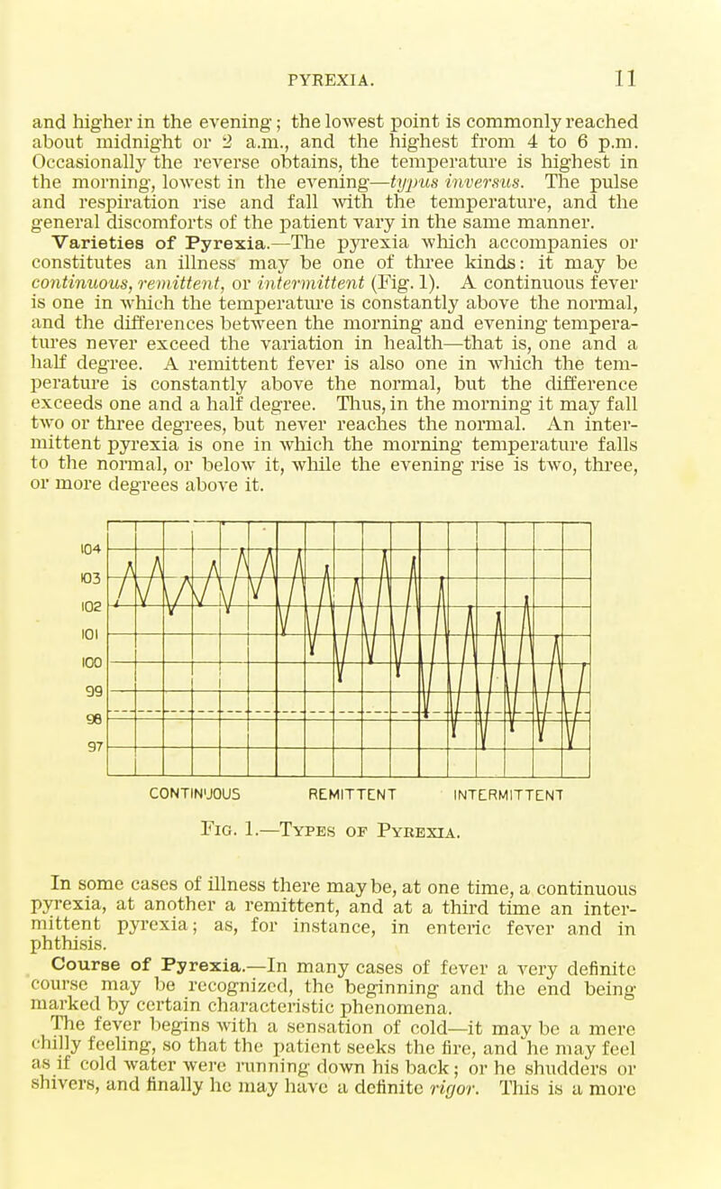 and higher in the evening; the lowest point is commonly reached about midnight or 2 a.m., and the highest from 4 to 6 p.m. Occasionally the reverse obtains, the temperature is highest in the morning, lowest in the evening—typus inversus. The pulse and respiration rise and fall -with the temperature, and the general discomforts of the patient vary in the same manner. Varieties of Pyrexia.—The pyrexia which accompanies or constitutes an illness may be one of three kinds: it may be continuous, remittent, or intermittent (Fig. 1). A continuous fever is one in which the temperature is constantly above the normal, and the differences between the morning and evening tempera- tures never exceed the variation in health—that is, one and a hah0 degree. A remittent fever is also one in which the tem- perature is constantly above the normal, but the difference exceeds one and a half degree. Thus, in the morning it may fall two or three degrees, but never reaches the normal. An inter- mittent pyrexia is one in which the morning temperature falls to the normal, or below it, while the evening rise is two, three, or more degrees above it. CONTINUOUS REMITTENT INTERMITTENT Fig. 1.—Types of Pyrexia. In some cases of illness there maybe, at one time, a continuous pyrexia, at another a remittent, and at a third time an inter- mittent pyrexia; as, for instance, in enteric fever and in phthisis. Course of Pyrexia.—In many cases of fever a very definite course may be recognized, the beginning and the end being marked by certain characteristic phenomena. The fever begins with a sensation of cold—it may be a mere chilly feeling, so that the patient seeks the fire, and he may feel as if cold water were running down his back; or he shudders or shivers, and finally he may have a definite rigor. This is a more