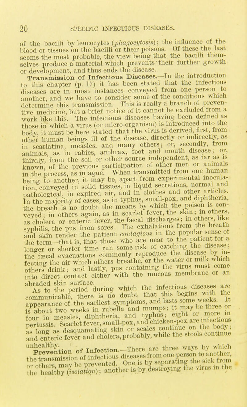 of the bacilli by leucocytes (phagocytosis); the influence of the blood or tissues on the bacilli or their poisons. Of these the last seems the most probable, the view being that the bacilli them- selves produce a material which prevents • their further growth or development, and thus ends the disease. Transmission of Infectious Diseases.—In the introduction to this chapter (p. 17) it has been stated that the infectious diseases are in most instances conveyed from one person to another, and we have to consider some of the conditions which determine this transmission. This is really a branch of preven- tive medicine but a brief notice of it cannot be excluded from a work like this. The infectious diseases having been defined as those in which a virus (or micro-organism) is introduced into the bodv it must be here stated that the virus is derived, first from other human beings ill of the disease, directly or indirectly, as in scarlatina, measles, and many others; or, secondly, from animals, as in rabies, anthrax, foot and mouth disease; or, thirdly from the soil or other source independent, as tar as is known of the previous participation of other men or animals in the process, as in ague. When transmitted from one human being to another, it may be, apart from experimental inocula- tion, conveyed in solid tissues, in liquid secretions normal and pathological, in expired air, and in clothes and other articles. In the majority of cases, as in typhus, small-pox, and diphtheiia, the breath is no doubt the means by which the poison is con- veyed; in others again, as in scarlet fever, the skin; m others. Is cho era or enteric fever, the fecal discharges; in others, like sypSs, the pus from sores. The exhalations from the breath and skin render the patient contagious m the popular sense of the term-that is, that those who are near to the patient for a lemJer or shorter time run some risk of catching the disease; thecal evacuations commonly reproduce the disease by_ in- fecting the air winch others breathe, or the water or milk ^ Inch otnere drink; and lastly, pus containing the virus must come ?nto drreTcontact either with the mucous membrane or an ^Ifto tS%Tdodeduring which the infectious diseases are communicable^ there is no doubt that this begins with the ■innSrance of the earliest symptoms, and lasts some weeks. It fsPPaboutn?So weeks in rube&d mumps; it may be toe or fnnr in measles, diphtheria, and typhus; eight 01 more in pertussis Scarlet fevPer, small-pox, and cU*M« l^r,™ oc Hf>«nuamatinc skin or scales continue on rne nocy . Sd°OSctt ZThSle™, probably,-hile the stool, prevention of Infoction.-There ere three ways by which